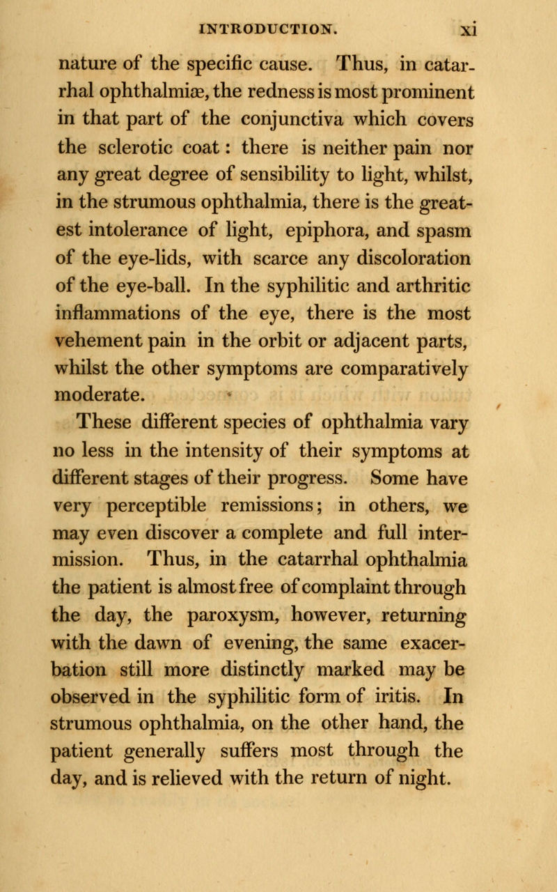 nature of the specific cause. Thus, in catar- rhal ophthalmise, the redness is most prominent in that part of the conjunctiva which covers the sclerotic coat: there is neither pain nor any great degree of sensibility to light, whilst, in the strumous ophthalmia, there is the great- est intolerance of light, epiphora, and spasm of the eye-lids, with scarce any discoloration of the eye-ball. In the syphilitic and arthritic inflammations of the eye, there is the most vehement pain in the orbit or adjacent parts, whilst the other symptoms are comparatively moderate. These different species of ophthalmia vary no less in the intensity of their symptoms at different stages of their progress. Some have very perceptible remissions; in others, we may even discover a complete and full inter- mission. Thus, in the catarrhal ophthalmia the patient is almost free of complaint through the day, the paroxysm, however, returning with the dawn of evening, the same exacer- bation still more distinctly marked may be observed in the syphilitic form of iritis. In strumous ophthalmia, on the other hand, the patient generally suffers most through the day, and is relieved with the return of night.