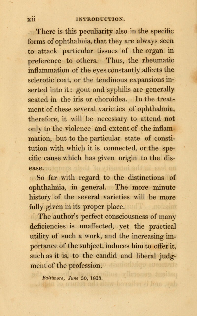 There is this peculiarity also in the specific forms of ophthalmia, that they are always seen to attack particular tissues of the organ in preference to others. Thus, the rheumatic inflammation of the eyes constantly affects the sclerotic coat, or the tendinous expansions in- serted into it: gout and syphilis are generally seated in the iris or choroidea. In the treat- ment of these several varieties of ophthalmia, therefore, it will be necessary to attend not only to the violence and extent of the inflam- mation, but to the particular state of consti- tution with which it is connected, or the spe- cific cause which has given origin to the dis- ease. So far with regard to the distinctions of ophthalmia, in general. The more minute history of the several varieties will be more fully given in its proper place. The author's perfect consciousness of many deficiencies is unaffected, yet the practical utility of such a work, and the increasing im- portance of the subject, induces him to offer it, such as it is, to the candid and liberal judg- ment of the profession. Baltimore, June 30, 1623.