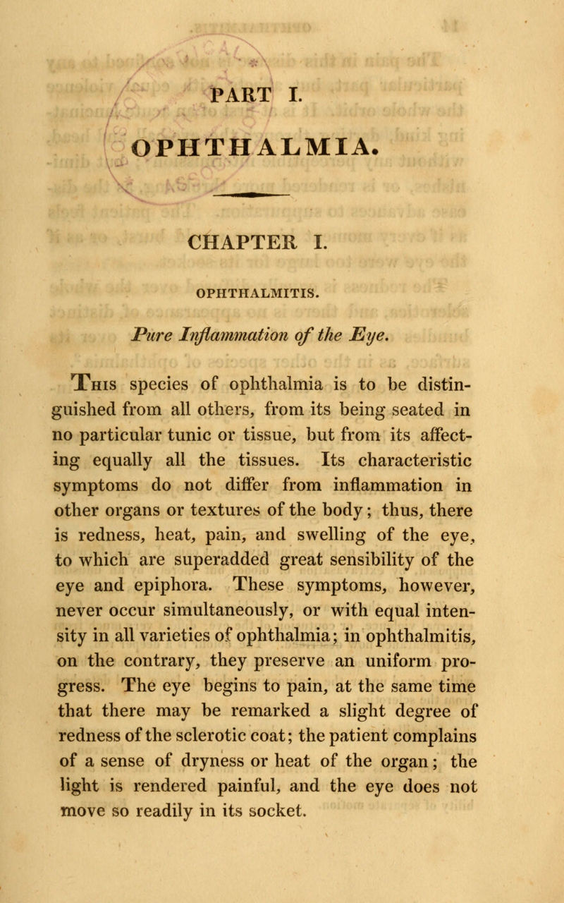 PART I. OPHTHALMIA. CHAPTER I. OPHTHALMITIS. Pure Inflammation of the Eye. This species of ophthalmia is to be distin- guished from all others,, from its being seated in no particular tunic or tissue, but from its affect- ing equally all the tissues. Its characteristic symptoms do not differ from inflammation in other organs or textures of the body; thus, there is redness, heat, pain, and swelling of the eye, to which are superadded great sensibility of the eye and epiphora. These symptoms, however, never occur simultaneously, or with equal inten- sity in all varieties of ophthalmia; in ophthalmitis, on the contrary, they preserve an uniform pro- gress. The eye begins to pain, at the same time that there may be remarked a slight degree of redness of the sclerotic coat; the patient complains of a sense of dryness or heat of the organ; the light is rendered painful, and the eye does not move so readily in its socket.