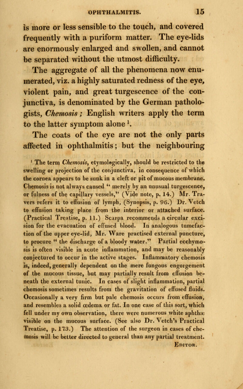 is more or less sensible to the touch, and covered frequently with a puriform matter. The eye-lids are enormously enlarged and swollen, and cannot be separated without the utmost difficulty. The aggregate of all the phenomena now enu- merated, viz. a highly saturated redness of the eye, violent pain, and great turgescence of the con- junctiva, is denominated by the German patholo- gists, Chemosis; English writers apply the term to the latter symptom alone l. The coats of the eye are not the only parts affected in ophthalmitis; but the neighbouring 1 The term Chemosis, etymologically, should be restricted to the swelling or projection of the conjunctiva, in consequence of which the cornea appears to be sunk in a cleft or pit of mucous membrane. Chemosis is not always caused  merely by an unusual turgescence, or fulness of the capillary vessels, (Vide note, p. 14.) Mr. Tra- vers refers it to effusion of lymph, (Synopsis, p. 96.) Dr. Vetch to effusion taking place from the interior or attached surface. (Practical Treatise, p. 11.) Scarpa recommends a circular exci- sion for the evacuation of effused blood. In analogous tumefac- tion of the upper eye-lid, Mr. Ware practised external puncture, to procure  the discharge of a bloody water. Partial ecchymo- sis is often visible in acute inflammation, and may be reasonably conjectured to occur in the active stages. Inflammatory chemosis is, indeed, generally dependent on the mere fungous engorgement of the mucous tissue, but may partially result from effusion be- neath the external tunic. In cases of slight inflammation, partial chemosis sometimes results from the gravitation of effused fluids. Occasionally a very firm but pale chemosis occurs from effusion, and resembles a solid oedema or fat. In one case of this sort, which fell under my own observation, there were numerous white aphtha; visible on the mucous surface. (See also Dr. Vetch's Practical Treatise, p. 173.) The attention of the surgeon in cases of che- mosis will be better directed to general than any partial treatment. Editor.