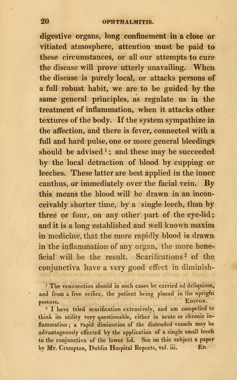 digestive organs, long confinement in a close or vitiated atmosphere, attention must be paid to these circumstances, or all our attempts to cure the disease will prove utterly unavailing. When the disease is purely local, or attacks persons of a full robust habit, we are to be guided by the same general principles, as regulate us in the treatment of inflammation, when it attacks other textures of the body. If the system sympathize in the affection, and there is fever, connected with a full and hard pulse, one or more general bleedings should be advisedl; and these may be succeeded by the local detraction of blood by cupping or leeches. These latter are best applied in the inner canthus, or immediately over the facial vein. By this means the blood will be drawn in an incon- ceivably shorter time, by a single leech, than by three or four, on any other part of the eye-lid; and it is a long established and well known maxim in medicine, that the more rapidly blood is drawn in the inflammation of any organ, the more bene- ficial will be the result. Scarifications2 of the conjunctiva have a very good effect in diminish- 1 The venisection should in such cases be carried ad deliquium, and from a free orifice, the patient being placed in the upright posture. Editor. 2 I have tried scarification extensively, and am compelled to think its utility very questionable, either in acute or chronic in- flammation , a rapid diminution of the distended vessels may be advantageously effected by the application of a single small leech to the conjunctiva of the lower lid. See on this subject a paper by Mr. Crampton, Dublin Hospital Reports, vol. iii. Ed.