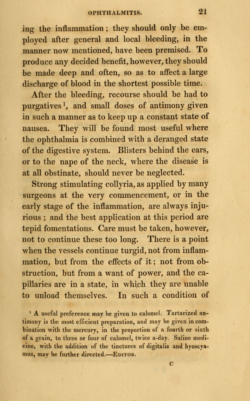 ing the inflammation ; they should only be em- ployed after general and local bleeding, in the manner now mentioned, have been premised. To produce any decided benefit, however, they should be made deep and often, so as to affect a large discharge of blood in the shortest possible time. After the bleeding, recourse should be had to purgativesl, and small doses of antimony given in such a manner as to keep up a constant state of nausea. They will be found most useful where the ophthalmia is combined with a deranged state of the digestive system. Blisters behind the ears, or to the nape of the neck, where the disease is at all obstinate, should never be neglected. Strong stimulating collyria, as applied by many surgeons at the very commencement, or in the early stage of the inflammation, are always inju- rious ; and the best application at this period are tepid fomentations. Care must be taken, however, not to continue these too long. There is a point when the vessels continue turgid, not from inflam- mation, but from the effects of it; not from ob- struction, but from a want of power, and the ca- pillaries are in a state, in which they are unable to unload themselves. In such a condition of 1 A useful preference may be given to calomel. Tartarized an- timony is the most efficient preparation, and may be given in com- bination with the mercury, in the proportion of a fourth or sixth of a grain, to three or four of calomel, twice a-day. Saline medi- cine, with the addition of the tinctures of digitalis and hyoscya- mus, may be further directed.—Editor. C