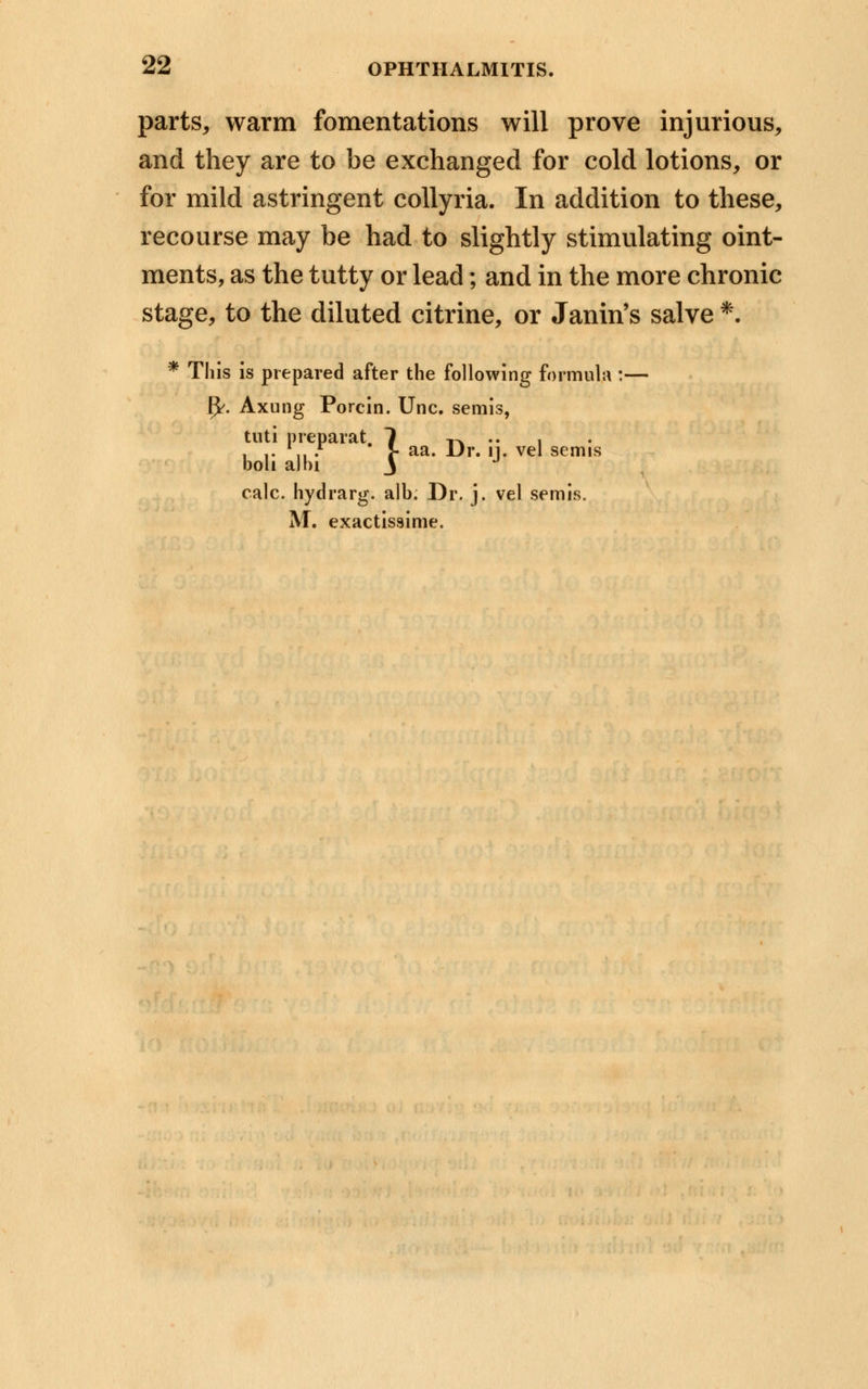 parts, warm fomentations will prove injurious, and they are to be exchanged for cold lotions, or for mild astringent collyria. In addition to these, recourse may be had to slightly stimulating oint- ments, as the tutty or lead; and in the more chronic stage, to the diluted citrine, or Janin's salve *. * This is prepared after the following formula :— fy. Axung Porcin. Uric, semis, tuti preparat. 1 t^ •• 1 . .. ' .r J- aa. Dr. n. vel semis boh albi J J calc. hydrarg. alb. Dr. j. vel semis. AT. exactissime.