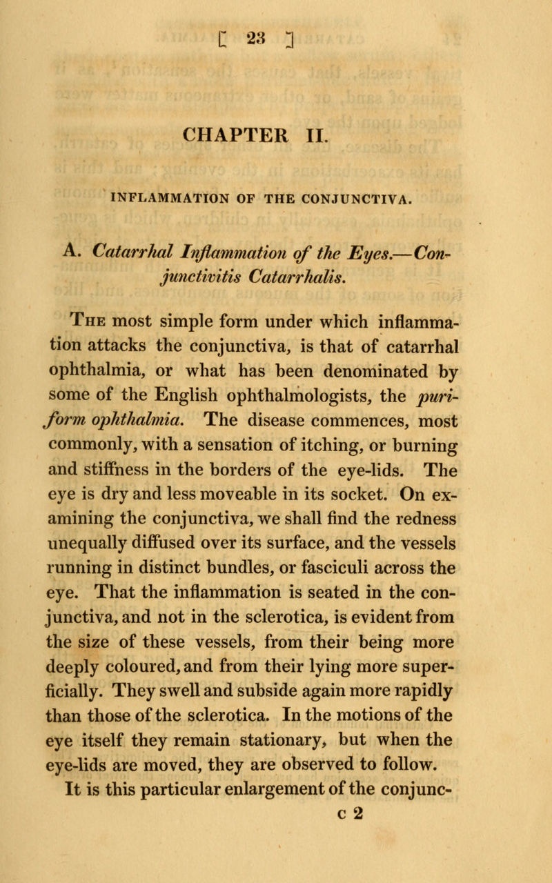 CHAPTER II INFLAMMATION OF THE CONJUNCTIVA. A. Catarrhal Inflammation of the Eyes.—Con- junctivitis Catarrhalis. The most simple form under which inflamma- tion attacks the conjunctiva, is that of catarrhal ophthalmia, or what has been denominated by some of the English ophthalmologists, the puri- form ophthalmia. The disease commences, most commonly, with a sensation of itching, or burning and stiffness in the borders of the eye-lids. The eye is dry and less moveable in its socket. On ex- amining the conjunctiva, we shall find the redness unequally diffused over its surface, and the vessels running in distinct bundles, or fasciculi across the eye. That the inflammation is seated in the con- junctiva, and not in the sclerotica, is evident from the size of these vessels, from their being more deeply coloured, and from their lying more super- ficially. They swell and subside again more rapidly than those of the sclerotica. In the motions of the eye itself they remain stationary, but when the eye-lids are moved, they are observed to follow. It is this particular enlargement of the conjunc- c 2