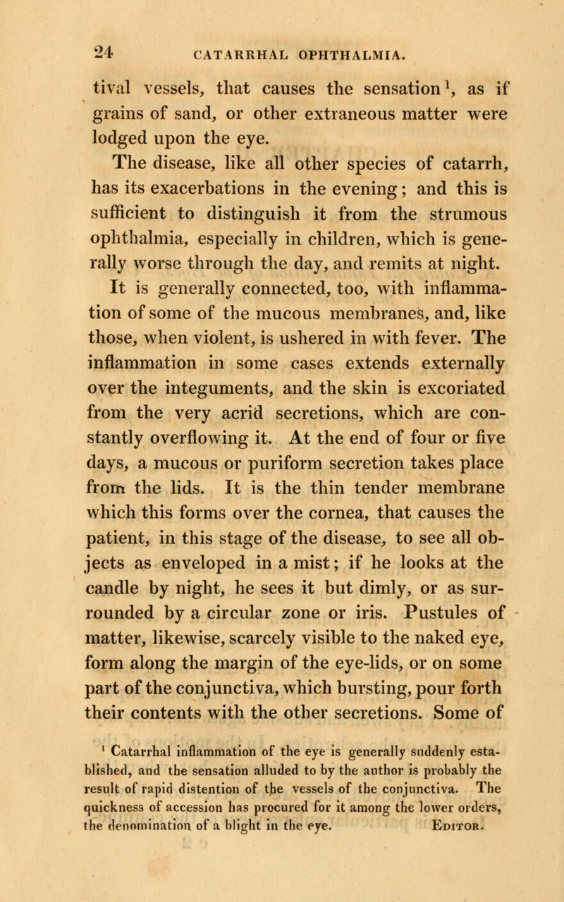 tival vessels, that causes the sensation1, as if grains of sand, or other extraneous matter were lodged upon the eye. The disease, like all other species of catarrh, has its exacerbations in the evening; and this is sufficient to distinguish it from the strumous ophthalmia, especially in children, which is gene- rally worse through the day, and remits at night. It is generally connected, too, with inflamma- tion of some of the mucous membranes, and, like those, when violent, is ushered in with fever. The inflammation in some cases extends externally over the integuments, and the skin is excoriated from the very acrid secretions, which are con- stantly overflowing it. At the end of four or five days, a mucous or puriform secretion takes place from the lids. It is the thin tender membrane which this forms over the cornea, that causes the patient, in this stage of the disease, to see all ob- jects as enveloped in a mist; if he looks at the candle by night, he sees it but dimly, or as sur- rounded by a circular zone or iris. Pustules of matter, likewise, scarcely visible to the naked eye, form along the margin of the eye-lids, or on some part of the conjunctiva, which bursting, pour forth their contents with the other secretions. Some of 1 Catarrhal inflammation of the eye is generally suddenly esta- blished, and the sensation alluded to by the author is probably the result of rapid distention of the vessels of the conjunctiva. The quickness of accession has procured for it among the lower orders, the denomination of a blight in the eye. Editor.
