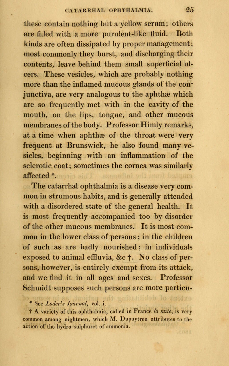 these contain nothing but a yellow serum; others are filled with a more purulent-like fluid. Both kinds are often dissipated by proper management; most commonly they burst, and discharging their contents, leave behind them small superficial ul- cers. These vesicles, which are probably nothing more than the inflamed mucous glands of the con- junctiva, are very analogous to the aphthae which are so frequently met with in the cavity of the mouth, on the lips, tongue, and other mucous membranes of the body. Professor Himly remarks, at a time when aphthae of the throat were very frequent at Brunswick, he also found many ve- sicles, beginning with an inflammation of the sclerotic coat; sometimes the cornea was similarly affected *. The catarrhal ophthalmia is a disease very com- mon in strumous habits, and is generally attended with a disordered state of the general health. It is most frequently accompanied too by disorder of the other mucous membranes. It is most com- mon in the lower class of persons ; in the children of such as are badly nourished; in individuals exposed to animal effluvia, &c j\ No class of per- sons, however, is entirely exempt from its attack, and we find it in all ages and sexes. Professor Schmidt supposes such persons are more particu- * See Lodei's Journal, vol. i. t A variety of this ophthalmia, called in France la mite, is very common among night men, which M. Dupuytren attributes to the action of the hydro-sulphuret of ammonia.