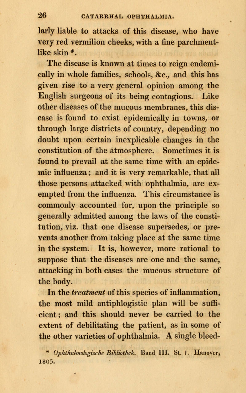 larly liable to attacks of this disease, who have very red vermilion cheeks, with a fine parchment- like skin *. The disease is known at times to reign endemi- cally in whole families, schools, &c, and this has given rise to a very general opinion among the English surgeons of its being contagious. Like other diseases of the mucous membranes, this dis- ease is found to exist epidemically in towns, or through large districts of country, depending no doubt upon certain inexplicable changes in the constitution of the atmosphere. Sometimes it is found to prevail at the same time with an epide- mic influenza; and it is very remarkable, that all those persons attacked with ophthalmia, are ex- empted from the influenza. This circumstance is commonly accounted for, upon the principle so generally admitted among the laws of the consti- tution, viz. that one disease supersedes, or pre- vents another from taking place at the same time in the system. It is, however, more rational to suppose that the diseases are one and the same, attacking in both cases the mucous structure of the body. In the treatment of this species of inflammation, the most mild antiphlogistic plan will be suffi- cient; and this should never be carried to the extent of debilitating the patient, as in some of the other varieties of ophthalmia. A single bleed- * Ophthalmologische Bibliothek. Band III. St. 1. Hanover, 1805.