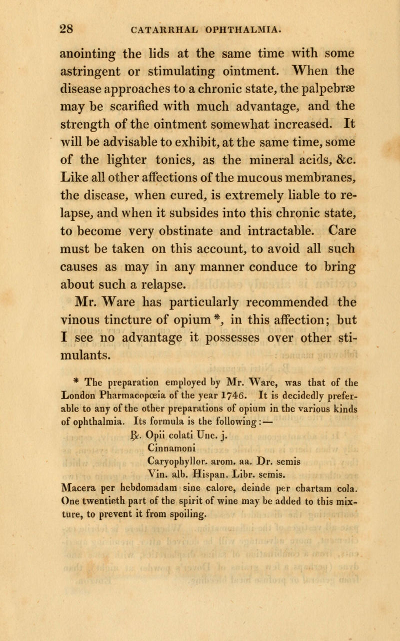 anointing the lids at the same time with some astringent or stimulating ointment. When the disease approaches to a chronic state, the palpebrae may be scarified with much advantage, and the strength of the ointment somewhat increased. It will be advisable to exhibit, at the same time, some of the lighter tonics, as the mineral acids, &c. Like all other affections of the mucous membranes, the disease, when cured, is extremely liable to re- lapse, and when it subsides into this chronic state, to become very obstinate and intractable. Care must be taken on this account, to avoid all such causes as may in any manner conduce to bring about such a relapse. Mr. Ware has particularly recommended the vinous tincture of opium*, in this affection; but I see no advantage it possesses over other sti- mulants. * The preparation employed by Mr. Ware, was that of the London Pharmacopoeia of the year 1746. It is decidedly prefer- able to any of the other preparations of opium in the various kinds of ophthalmia. Its formula is the following: — fy. Opii colati Unc. j. Cinnamoni Caryophyllor. arom. aa. Dr. semis Vin. alb. Hispan. Libr. semis. Macera per hebdomadam sine calore, deinde per chartam cola. One twentieth part of the spirit of wine may be added to this mix- ture, to prevent it from spoiling.