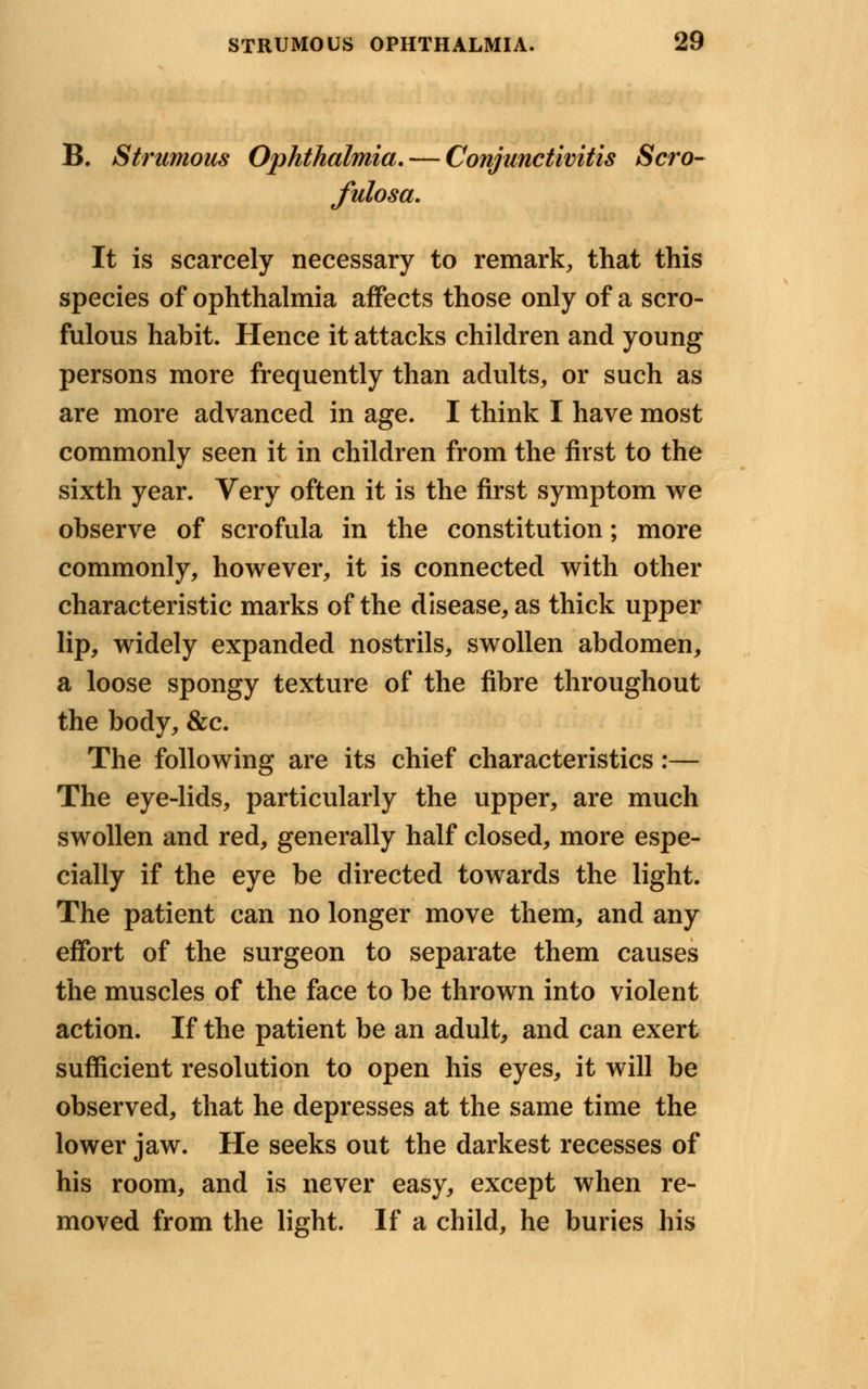 B. Strumous Ophthalmia. — Conjunctivitis Scro- fulosa. It is scarcely necessary to remark, that this species of ophthalmia affects those only of a scro- fulous habit. Hence it attacks children and young persons more frequently than adults, or such as are more advanced in age. I think I have most commonly seen it in children from the first to the sixth year. Very often it is the first symptom we observe of scrofula in the constitution; more commonly, however, it is connected with other characteristic marks of the disease, as thick upper lip, widely expanded nostrils, swollen abdomen, a loose spongy texture of the fibre throughout the body, &c. The following are its chief characteristics:— The eye-lids, particularly the upper, are much swollen and red, generally half closed, more espe- cially if the eye be directed towards the light. The patient can no longer move them, and any effort of the surgeon to separate them causes the muscles of the face to be thrown into violent action. If the patient be an adult, and can exert sufficient resolution to open his eyes, it will be observed, that he depresses at the same time the lower jaw. He seeks out the darkest recesses of his room, and is never easy, except when re- moved from the light. If a child, he buries his