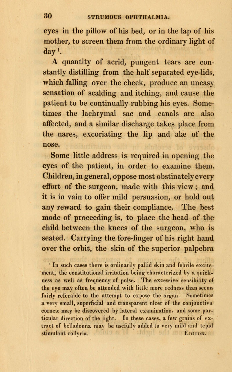 eyes in the pillow of his bed, or in the lap of his mother, to screen them from the ordinary light of day1. A quantity of acrid, pungent tears are con- stantly distilling from the half separated eye-lids, which falling over the cheek, produce an uneasy sensation of scalding and itching, and cause the patient to be continually rubbing his eyes. Some- times the lachrymal sac and canals are also affected, and a similar discharge takes place from the nares, excoriating the lip and alse of the nose. Some little address is required in opening the eyes of the patient, in order to examine them. Children, in general, oppose most obstinately every effort of the surgeon, made with this view; and it is in vain to offer mild persuasion, or hold out any reward to gain their compliance. The best mode of proceeding is, to place the head of the child between the knees of the surgeon, who is seated. Carrying the fore-finger of his right hand over the orbit, the skin of the superior palpebra 1 In such cases there is ordinarily pallid skin and febrile excite- ment, the constitutional irritation being characterized by a quick- ness as well as frequency of pulse. The excessive sensibility of the eye may often be attended with little more redness than seems fairly referable to the attempt to expose the organ. Sometimes a very small, superficial and transparent ulcer of the conjunctiva corneae may be discovered by lateral examination, and some par- ticular direction of the light. In these cases, a few grains of ex- tract of belladonna may be usefully added to very mild and tepid stimulant collyria. Editor.