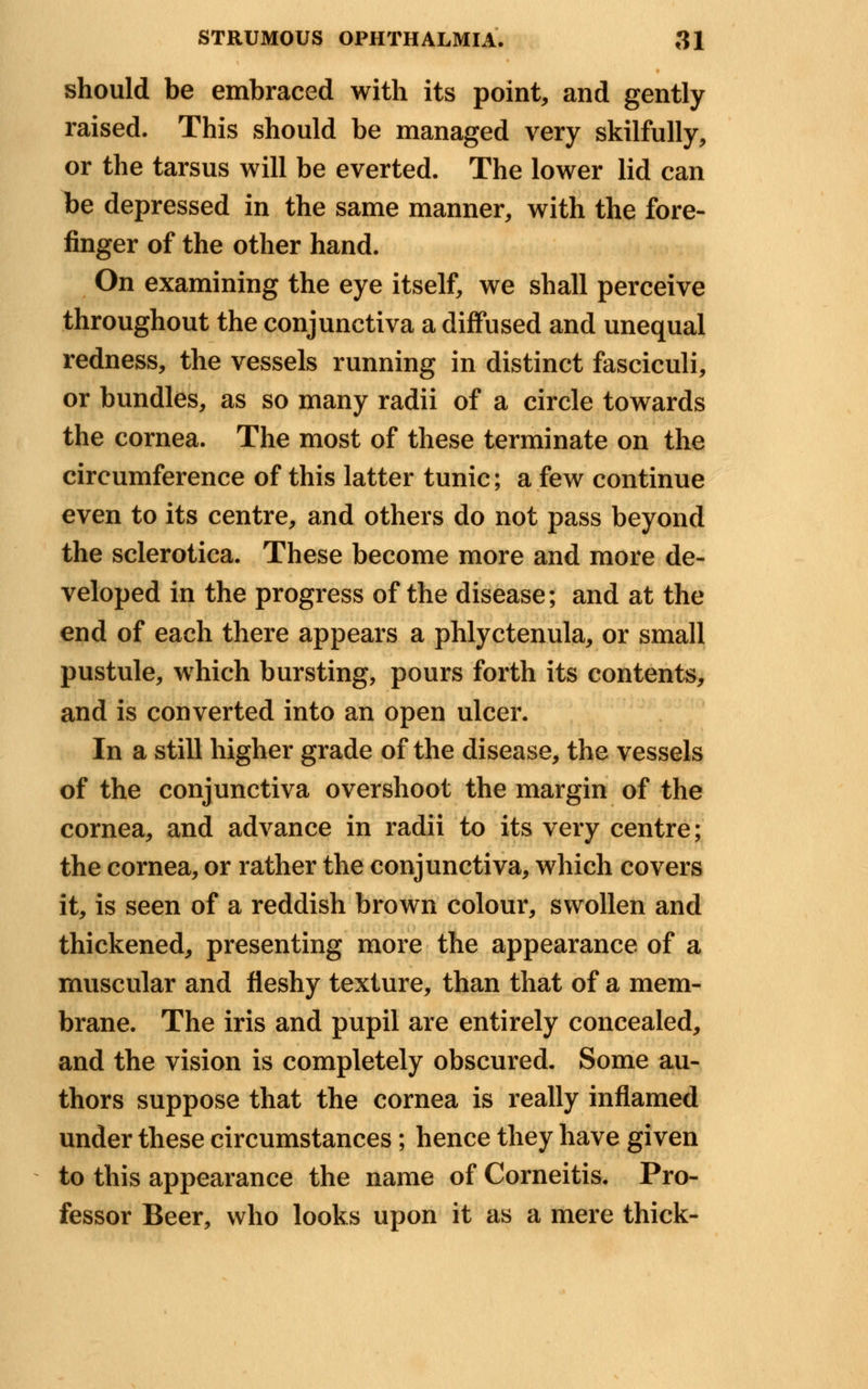 should be embraced with its point, and gently raised. This should be managed very skilfully, or the tarsus will be everted. The lower lid can be depressed in the same manner, with the fore- finger of the other hand. On examining the eye itself, we shall perceive throughout the conjunctiva a diffused and unequal redness, the vessels running in distinct fasciculi, or bundles, as so many radii of a circle towards the cornea. The most of these terminate on the circumference of this latter tunic; a few continue even to its centre, and others do not pass beyond the sclerotica. These become more and more de- veloped in the progress of the disease; and at the end of each there appears a phlyctenula, or small pustule, which bursting, pours forth its contents, and is converted into an open ulcer. In a still higher grade of the disease, the vessels of the conjunctiva overshoot the margin of the cornea, and advance in radii to its very centre; the cornea, or rather the conjunctiva, which covers it, is seen of a reddish brown colour, swollen and thickened, presenting more the appearance of a muscular and fleshy texture, than that of a mem- brane. The iris and pupil are entirely concealed, and the vision is completely obscured. Some au- thors suppose that the cornea is really inflamed under these circumstances; hence they have given to this appearance the name of Corneitis. Pro- fessor Beer, who looks upon it as a mere thick-