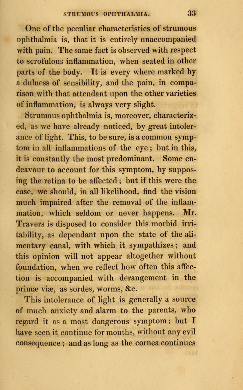 One of the peculiar characteristics of strumous ophthalmia is, that it is entirely unaccompanied with pain. The same fact is observed with respect to scrofulous inflammation, when seated in other parts of the body. It is every where marked by a dulness of sensibility, and the pain, in compa- rison with that attendant upon the other varieties of inflammation, is always very slight. Strumous ophthalmia is, moreover, characteriz- ed, as we have already noticed, by great intoler- ance of light. This, to be sure, is a common symp- tom in all inflammations of the eye ; but in this, it is constantly the most predominant. Some en- deavour to account for this symptom, by suppos- ing the retina to be affected; but if this were the case, we should, in all likelihood, find the vision much impaired after the removal of the inflam- mation, which seldom or never happens. Mr. Travers is disposed to consider this morbid irri- tability, as dependant upon the state of the ali- mentary canal, with which it sympathizes; and this opinion will not appear altogether without foundation, when we reflect how often this affec- tion is accompanied with derangement in the primae viae, as sordes, worms, &c. This intolerance of light is generally a source of much anxiety and alarm to the parents, who regard it as a most dangerous symptom; but I have seen it continue for months, without any evil consequence ; and as long as the cornea continues