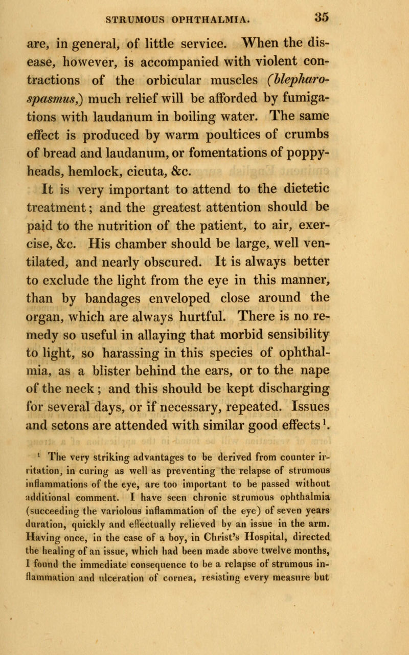 are, in general, of little service. When the dis- ease, however, is accompanied with violent con- tractions of the orbicular muscles (blepharo- spasms,) much relief will be afforded by fumiga- tions with laudanum in boiling water. The same effect is produced by warm poultices of crumbs of bread and laudanum, or fomentations of poppy- heads, hemlock, cicuta, &c. It is very important to attend to the dietetic treatment; and the greatest attention should be pajd to the nutrition of the patient, to air, exer- cise, &c. His chamber should be large, well ven- tilated, and nearly obscured. It is always better to exclude the light from the eye in this manner, than by bandages enveloped close around the organ, which are always hurtful. There is no re- medy so useful in allaying that morbid sensibility to light, so harassing in this species of ophthal- mia, as a blister behind the ears, or to the nape of the neck ; and this should be kept discharging for several days, or if necessary, repeated. Issues and setons are attended with similar good effects1. ! The very striking advantages to be derived from counter ir- ritation, in curing as well as preventing the relapse of strumous inflammations of the eye, are too important to be passed without additional comment. I have seen chronic strumous ophthalmia (succeeding the variolous inflammation of the eye) of seven years duration, quickly and effectually relieved by an issue in the arm. Having once, in the case of a boy, in Christ's Hospital, directed the healing of an issue, which had been made above twelve months, I found the immediate consequence to be a relapse of strumous in- flammation and ulceration of cornea, resisting every measure but