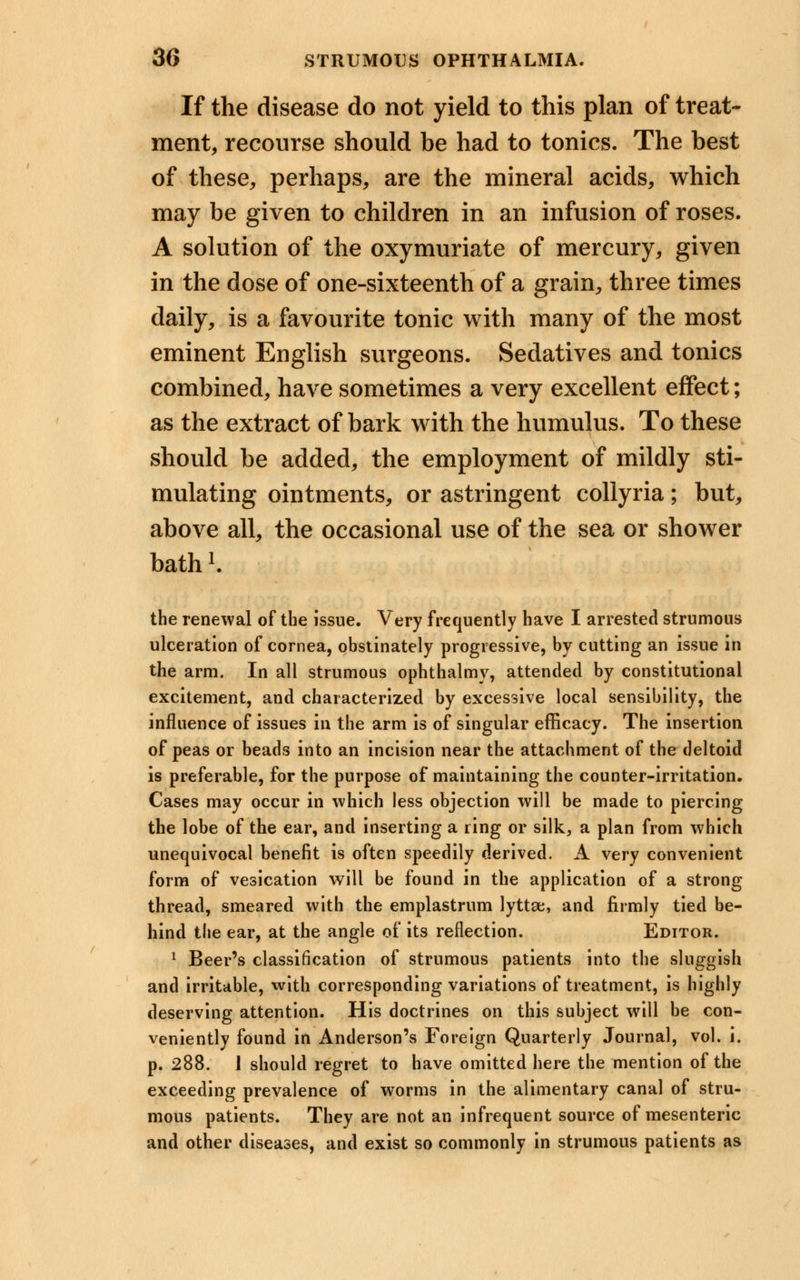 If the disease do not yield to this plan of treat- ment, recourse should be had to tonics. The best of these, perhaps, are the mineral acids, which may be given to children in an infusion of roses. A solution of the oxymuriate of mercury, given in the dose of one-sixteenth of a grain, three times daily, is a favourite tonic with many of the most eminent English surgeons. Sedatives and tonics combined, have sometimes a very excellent effect; as the extract of bark with the humulus. To these should be added, the employment of mildly sti- mulating ointments, or astringent collyria; but, above all, the occasional use of the sea or shower bath K the renewal of the issue. Very frequently have I arrested strumous ulceration of cornea, obstinately progressive, by cutting an issue in the arm. In all strumous ophthalmv, attended by constitutional excitement, and characterized by excessive local sensibility, the influence of issues in the arm is of singular efficacy. The insertion of peas or beads into an incision near the attachment of the deltoid is preferable, for the purpose of maintaining the counter-irritation. Cases may occur in which less objection will be made to piercing the lobe of the ear, and inserting a ring or silk, a plan from which unequivocal benefit is often speedily derived. A very convenient form of vesication will be found in the application of a strong thread, smeared with the emplastrum lyttse, and firmly tied be- hind the ear, at the angle of its reflection. Editor. 1 Beer's classification of strumous patients into the sluggish and irritable, with corresponding variations of treatment, is highly deserving attention. His doctrines on this subject will be con- veniently found in Anderson's Foreign Quarterly Journal, vol. i. p. 288. 1 should regret to have omitted here the mention of the exceeding prevalence of worms in the alimentary canal of stru- mous patients. They are not an infrequent source of mesenteric and other diseases, and exist so commonly in strumous patients as