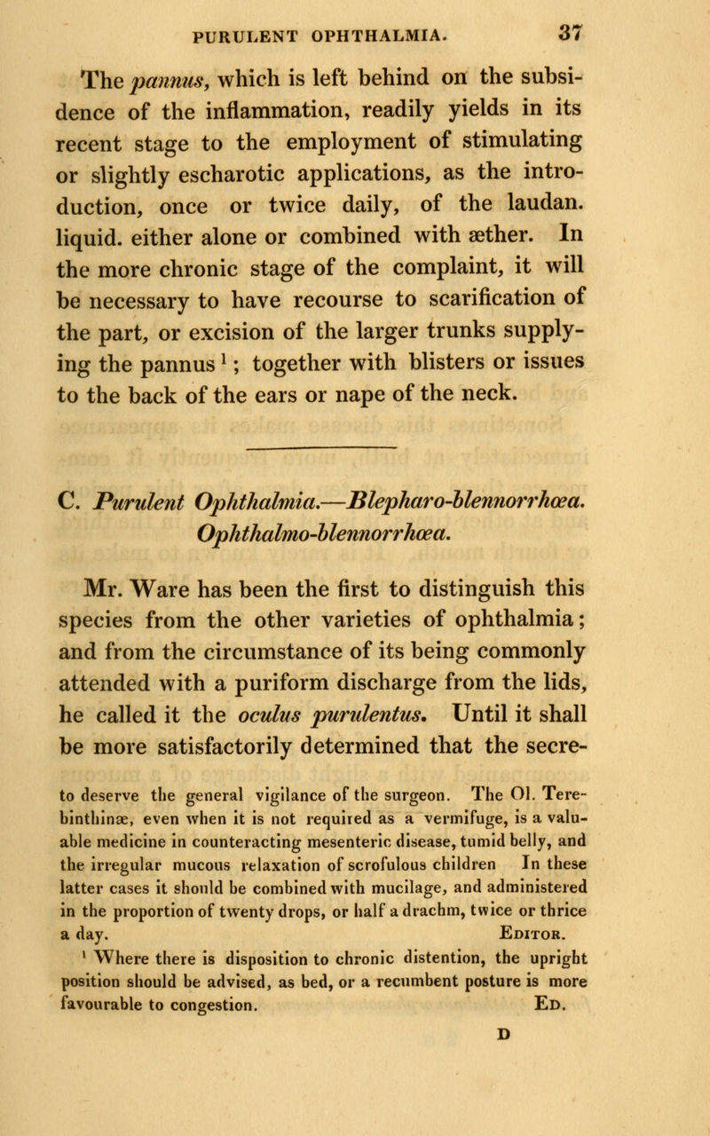 The pannus, which is left behind on the subsi- dence of the inflammation, readily yields in its recent stage to the employment of stimulating or slightly escharotic applications, as the intro- duction, once or twice daily, of the laudan. liquid, either alone or combined with aether. In the more chronic stage of the complaint, it will be necessary to have recourse to scarification of the part, or excision of the larger trunks supply- ing the pannusI; together with blisters or issues to the back of the ears or nape of the neck. C. Purulent Ophthalmia.—Blepharo-blennorrhoea. Ophthalmo-blennorrhcea. Mr. Ware has been the first to distinguish this species from the other varieties of ophthalmia; and from the circumstance of its being commonly attended with a puriform discharge from the lids, he called it the oculus purulentus. Until it shall be more satisfactorily determined that the secre- to deserve the general vigilance of the surgeon. The Ol. Tere- binthinae, even when it is not required as a vermifuge, Is a valu- able medicine in counteracting mesenteric disease, tumid belly, and the irregular mucous relaxation of scrofulous children In these latter cases it should be combined with mucilage, and administered in the proportion of twenty drops, or half a drachm, twice or thrice a day. Editor. 1 Where there is disposition to chronic distention, the upright position should be advised, as bed, or a recumbent posture is more favourable to congestion. Ed. D