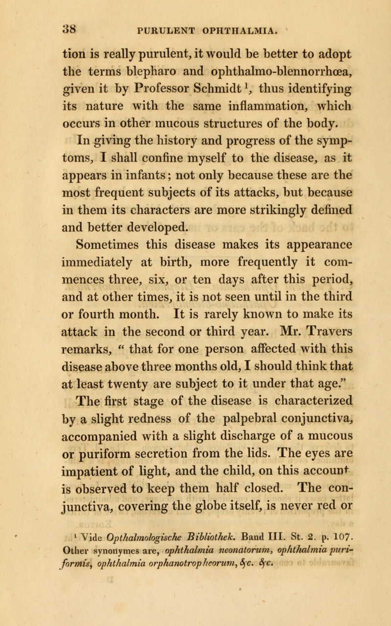 tion is really purulent, it would be better to adopt the terms blepharo and ophthalmo-blennorrhoea, given it by Professor Schmidt!, thus identifying its nature with the same inflammation, which occurs in other mucous structures of the body. In giving the history and progress of the symp- toms, I shall confine myself to the disease, as it appears in infants; not only because these are the most frequent subjects of its attacks, but because in them its characters are more strikingly defined and better developed. Sometimes this disease makes its appearance immediately at birth, more frequently it com- mences three, six, or ten days after this period, and at other times, it is not seen until in the third or fourth month. It is rarely known to make its attack in the second or third year. Mr. Travers remarks,  that for one person affected with this disease above three months old, I should think that at least twenty are subject to it under that age. The first stage of the disease is characterized by a slight redness of the palpebral conjunctiva, accompanied with a slight discharge of a mucous or puriform secretion from the lids. The eyes are impatient of light, and the child, on this account is observed to keep them half closed. The con- junctiva, covering the globe itself, is never red or 1 Vide Opthalmologische Bibliothek. Band III. St. 2. p. 107. Other synonymes are, ophthalmia neonatorum, ophthalmia puri- formisj ophthalmia orphanotropheorum,8)C. fyc.
