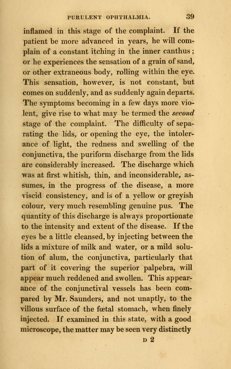 inflamed in this stage of the complaint. If the patient be more advanced in years, he will com- plain of a constant itching in the inner canthus ; or he experiences the sensation of a grain of sand, or other extraneous body, rolling within the eye. This sensation, however, is not constant, but comes on suddenly, and as suddenly again departs. The symptoms becoming in a few days more vio- lent, give rise to what may be termed the second stage of the complaint. The difficulty of sepa- rating the lids, or opening the eye, the intoler- ance of light, the redness and swelling of the conjunctiva, the puriform discharge from the lids are considerably increased. The discharge which was at first whitish, thin, and inconsiderable, as- sumes, in the progress of the disease, a more viscid consistency, and is of a yellow or greyish colour, very much resembling genuine pus. The quantity of this discharge is always proportionate to the intensity and extent of the disease. If the eyes be a little cleansed, by injecting between the lids a mixture of milk and water, or a mild solu- tion of alum, the conjunctiva, particularly that part of it covering the superior palpebra, will appear much reddened and swollen. This appear- ance of the conjunctival vessels has been com- pared by Mr. Saunders, and not unaptly, to the villous surface of the foetal stomach, when finely injected. If examined in this state, with a good microscope, the matter may be seen very distinctly d 2