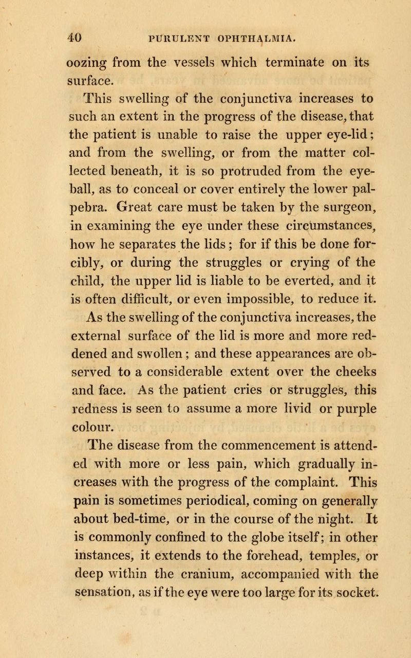 oozing from the vessels which terminate on its surface. This swelling of the conjunctiva increases to such an extent in the progress of the disease, that the patient is unable to raise the upper eye-lid; and from the swelling, or from the matter col- lected beneath, it is so protruded from the eye- ball, as to conceal or cover entirely the lower pal- pebra. Great care must be taken by the surgeon, in examining the eye under these circumstances, how he separates the lids; for if this be done for- cibly, or during the struggles or crying of the child, the upper lid is liable to be everted, and it is often difficult, or even impossible, to reduce it. As the swelling of the conjunctiva increases, the external surface of the lid is more and more red- dened and swollen ; and these appearances are ob- served to a considerable extent over the cheeks and face. As the patient cries or struggles, this redness is seen to assume a more livid or purple colour. The disease from the commencement is attend- ed with more or less pain, which gradually in- creases with the progress of the complaint. This pain is sometimes periodical, coming on generally about bed-time, or in the course of the night. It is commonly confined to the globe itself; in other instances, it extends to the forehead, temples, or deep within the cranium, accompanied with the sensation, as if the eye were too large for its socket.