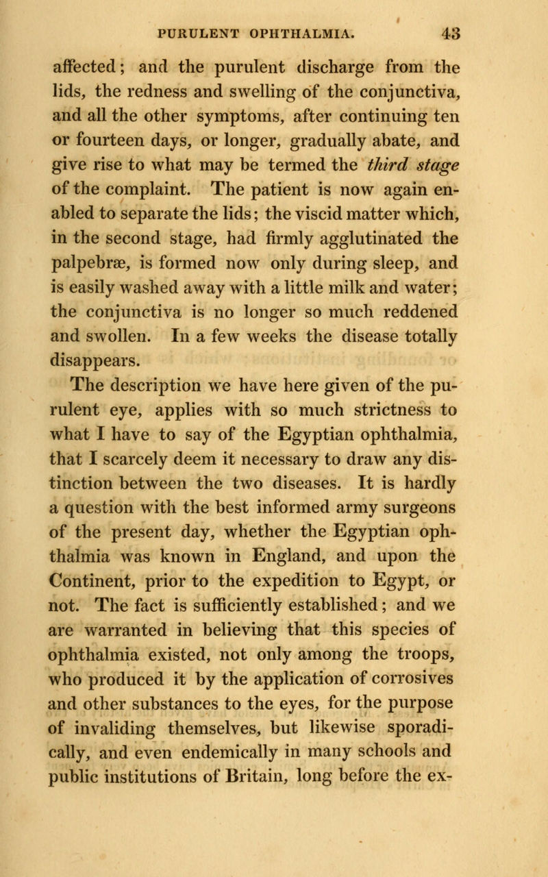 affected; and the purulent discharge from the lids, the redness and swelling of the conjunctiva, and all the other symptoms, after continuing ten or fourteen days, or longer, gradually abate, and give rise to what may be termed the third stage of the complaint. The patient is now again en- abled to separate the lids; the viscid matter which, in the second stage, had firmly agglutinated the palpebrae, is formed now only during sleep, and is easily washed away with a little milk and water; the conjunctiva is no longer so much reddened and swollen. In a few weeks the disease totally disappears. The description we have here given of the pu- rulent eye, applies with so much strictness to what I have to say of the Egyptian ophthalmia, that I scarcely deem it necessary to draw any dis- tinction between the two diseases. It is hardly a question with the best informed army surgeons of the present day, whether the Egyptian oph- thalmia was known in England, and upon the Continent, prior to the expedition to Egypt, or not. The fact is sufficiently established; and we are warranted in believing that this species of ophthalmia existed, not only among the troops, who produced it by the application of corrosives and other substances to the eyes, for the purpose of invaliding themselves, but likewise sporadi- cally, and even endemically in many schools and public institutions of Britain, long before the ex-