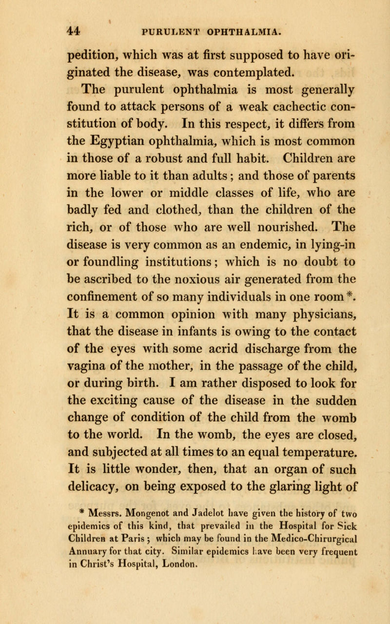 pedition, which was at first supposed to have ori- ginated the disease, was contemplated. The purulent ophthalmia is most generally found to attack persons of a weak cachectic con- stitution of body. In this respect, it differs from the Egyptian ophthalmia, which is most common in those of a robust and full habit. Children are more liable to it than adults; and those of parents in the lower or middle classes of life, who are badly fed and clothed, than the children of the rich, or of those who are well nourished. The disease is very common as an endemic, in lying-in or foundling institutions; which is no doubt to be ascribed to the noxious air generated from the confinement of so many individuals in one room *• It is a common opinion with many physicians, that the disease in infants is owing to the contact of the eyes with some acrid discharge from the vagina of the mother, in the passage of the child, or during birth. I am rather disposed to look for the exciting cause of the disease in the sudden change of condition of the child from the womb to the world. In the womb, the eyes are closed, and subjected at all times to an equal temperature. It is little wonder, then, that an organ of such delicacy, on being exposed to the glaring light of * Messrs. Mongenot and Jadelot have given the history of two epidemics of this kind, that prevailed in the Hospital for Sick Children at Paris ; which may be found in the Medico-Chirurgical Annuary for that city. Similar epidemics have been very frequent in Christ's Hospital, London.