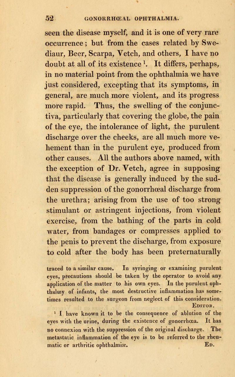 seen the disease myself, and it is one of very rare occurrence; but from the cases related by Swe- diaur, Beer, Scarpa, Vetch, and others, I have no doubt at all of its existence l. It differs, perhaps, in no material point from the ophthalmia we have just considered, excepting that its symptoms, in general, are much more violent, and its progress more rapid. Thus, the swelling of the conjunc- tiva, particularly that covering the globe, the pain of the eye, the intolerance of light, the purulent discharge over the cheeks, are all much more ve- hement than in the purulent eye, produced from other causes. All the authors above named, with the exception of Dr. Vetch, agree in supposing that the disease is generally induced by the sud- den suppression of the gonorrheal discharge from the urethra; arising from the use of too strong stimulant or astringent injections, from violent exercise, from the bathing of the parts in cold water, from bandages or compresses applied to the penis to prevent the discharge, from exposure to cold after the body has been preternaturally traced to a similar cause. In syringing or examining purulent eyes, precautions should be taken by the operator to avoid any application of the matter to his own eyes. In the purulent oph- thalmy of infants, the most destructive inflammation has some- times resulted to the surgeon from neglect of this consideration. Editor. 1 I have known it to be the consequence of ablution of the eyes with the urine, during the existence of gonorrhoea. It has no connexion with the suppression of the original discharge. The metastatic inflammation of the eye is to be referred to the rheu- matic or arthritic ophthalmiae. Ed.