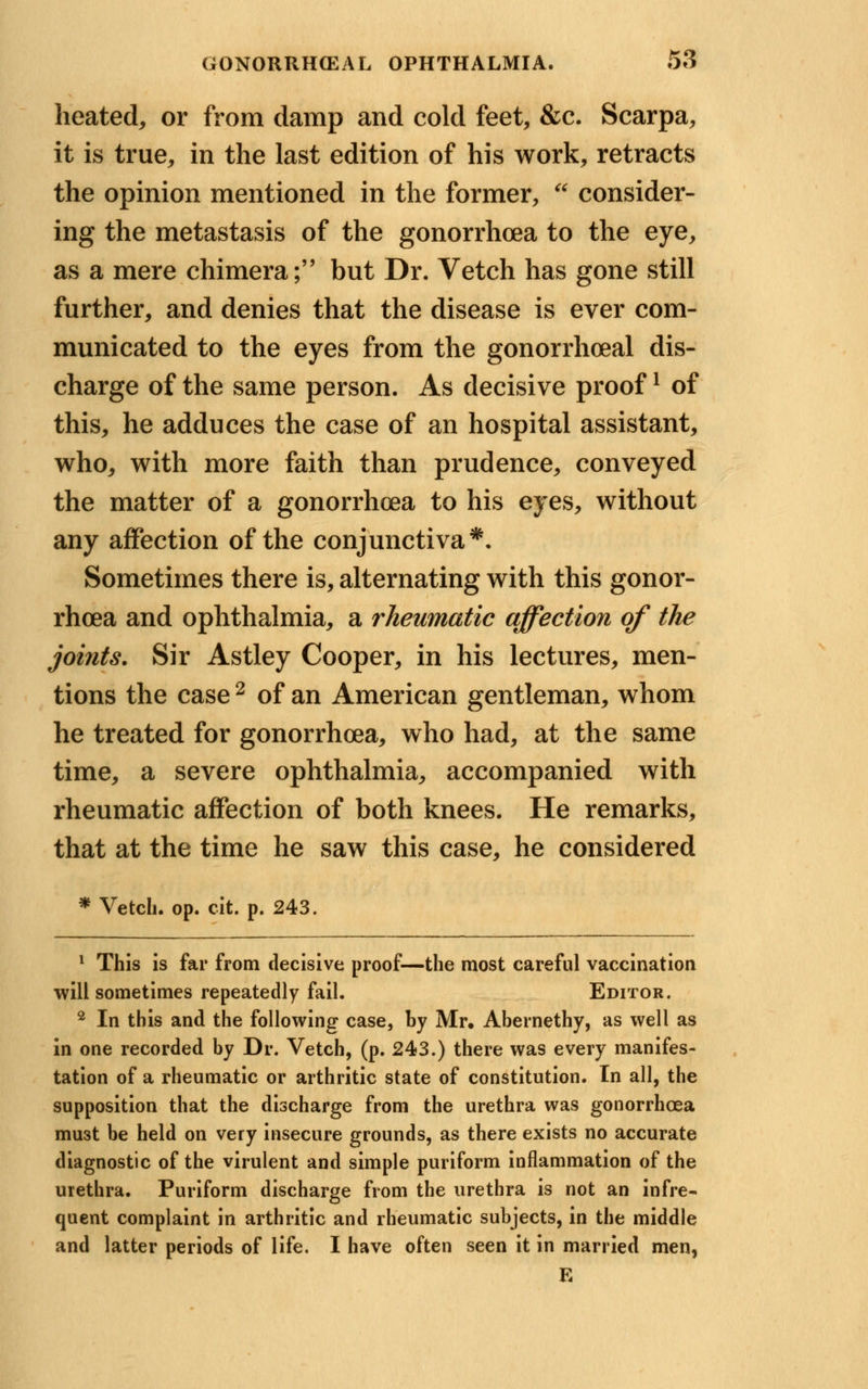 heated, or from damp and cold feet, &c. Scarpa, it is true, in the last edition of his work, retracts the opinion mentioned in the former, * consider- ing the metastasis of the gonorrhoea to the eye, as a mere chimera; but Dr. Vetch has gone still further, and denies that the disease is ever com- municated to the eyes from the gonorrheal dis- charge of the same person. As decisive proofl of this, he adduces the case of an hospital assistant, who, with more faith than prudence, conveyed the matter of a gonorrhoea to his eyes, without any affection of the conjunctiva*. Sometimes there is, alternating with this gonor- rhoea and ophthalmia, a rheumatic affection of the joints. Sir Astley Cooper, in his lectures, men- tions the case 2 of an American gentleman, whom he treated for gonorrhoea, who had, at the same time, a severe ophthalmia, accompanied with rheumatic affection of both knees. He remarks, that at the time he saw this case, he considered * Vetch, op. cit. p. 243. 1 This is far from decisive proof—the most careful vaccination will sometimes repeatedly fail. Editor. 2 In this and the following case, by Mr. Abernethy, as well as in one recorded by Dr. Vetch, (p. 243.) there was every manifes- tation of a rheumatic or arthritic state of constitution. In all, the supposition that the discharge from the urethra was gonorrhoea mu3t be held on very insecure grounds, as there exists no accurate diagnostic of the virulent and simple puriform inflammation of the urethra. Puriform discharge from the urethra is not an infre- quent complaint in arthritic and rheumatic subjects, in the middle and latter periods of life. I have often seen it in married men, E