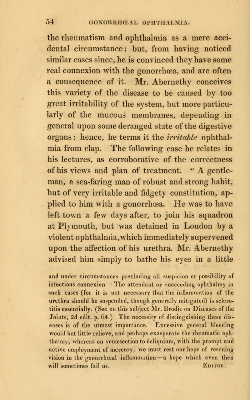 the rheumatism and ophthalmia as a mere acci- dental circumstance; but, from having noticed similar cases since, he is convinced they have some real connexion with the gonorrhoea, and are often a consequence of it. Mr. Abernethy conceives this variety of the disease to be caused by too great irritability of the system, but more particu- larly of the mucous membranes, depending in general upon some deranged state of the digestive organs; hence, he terms it the irritable ophthal- mia from clap. The following case he relates in his lectures, as corroborative of the correctness of his views and plan of treatment. A gentle- man, a sea-faring man of robust and strong habit, but of very irritable and fidgety constitution, ap- plied to him with a gonorrhoea. He was to have left town a few days after, to join his squadron at Plymouth, but was detained in London by a violent ophthalmia, which immediately supervened upon the affection of his urethra. Mr. Abernethy advised him simply to bathe his eyes in a little and under circumstances precluding all suspicion or possibility of infectious connexion The attendant or succeeding ophthalmy in such cases (for it is not necessary that the inflammation of the urethra should be suspended, though generally mitigated) is sclero- titis essentially. (See on this subject Mr. Brodie on Diseases of the Joints, 2d edit, p. 64.) The necessity of distinguishing these dis- eases is of the utmost importance. Excessive general bleeding would but little relieve, and perhaps exasperate the rheumatic oph- thalmy; whereas on venisection to deliquium, with the prompt and active employment of mercury, we must rest our hope of rescuing vision in the gonorrheal inflammation—a hope which even then will sometimes fail us. Editor.