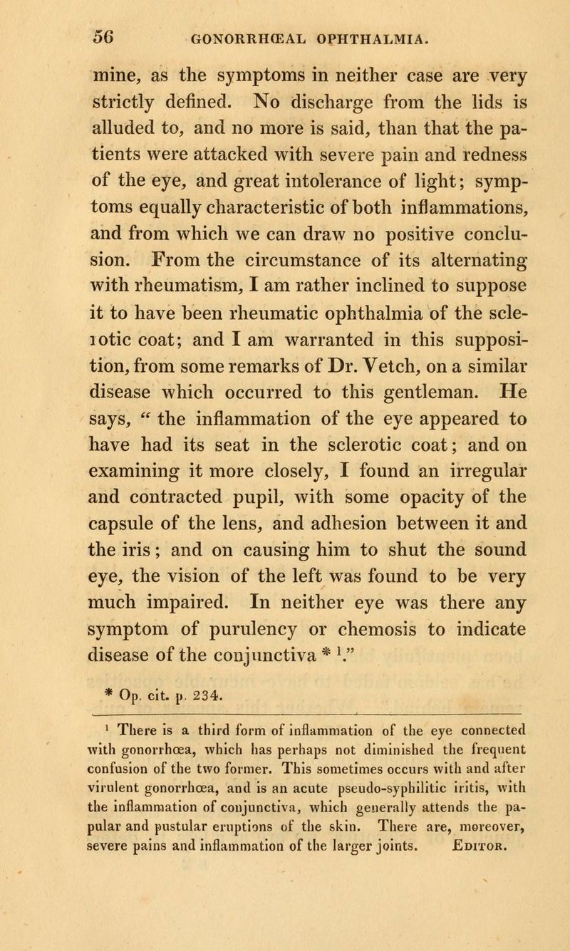 mine, as the symptoms in neither case are very strictly defined. No discharge from the lids is alluded to, and no more is said, than that the pa- tients were attacked with severe pain and redness of the eye, and great intolerance of light; symp- toms equally characteristic of both inflammations, and from which we can draw no positive conclu- sion. From the circumstance of its alternating with rheumatism, I am rather inclined to suppose it to have been rheumatic ophthalmia of the scle- lotic coat; and I am warranted in this supposi- tion, from some remarks of Dr. Vetch, on a similar disease which occurred to this gentleman. He says, the inflammation of the eye appeared to have had its seat in the sclerotic coat; and on examining it more closely, I found an irregular and contracted pupil, with some opacity of the capsule of the lens, and adhesion between it and the iris; and on causing him to shut the sound eye, the vision of the left was found to be very much impaired. In neither eye was there any symptom of purulency or chemosis to indicate disease of the conjunctiva * l * Op. cit. p. 234. 1 There is a third form of inflammation of the eye connected with gonorrhoea, which has perhaps not diminished the frequent confusion of the two former. This sometimes occurs with and after virulent gonorrhoea, and is an acute pseudo-syphilitic iritis, with the inflammation of conjunctiva, which generally attends the pa- pular and pustular eruptions of the skin. There are, moreover, severe pains and inflammation of the larger joints. Editor.