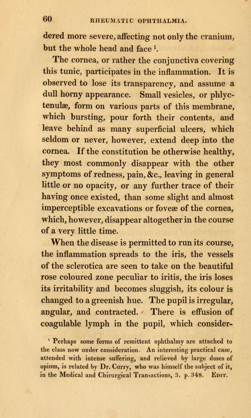 dered more severe, affecting not only the cranium, but the whole head and face !. The cornea, or rather the conjunctiva covering this tunic, participates in the inflammation. It is observed to lose its transparency, and assume a dull horny appearance. Small vesicles, or phlyc- tenular, form on various parts of this membrane, which bursting, pour forth their contents, and leave behind as many superficial ulcers, which seldom or never, however, extend deep into the cornea. If the constitution be otherwise healthy, they most commonly disappear with the other symptoms of redness, pain, &c, leaving in general little or no opacity, or any further trace of their having once existed, than some slight and almost imperceptible excavations or foveae of the cornea, which, however, disappear altogether in the course of a very little time. When the disease is permitted to run its course, the inflammation spreads to the iris, the vessels of the sclerotica are seen to take on the beautiful rose coloured zone peculiar to iritis, the iris loses its irritability and becomes sluggish, its colour is changed to a greenish hue. The pupil is irregular, angular, and contracted. There is effusion of coagulable lymph in the pupil, which consider- 1 Perhaps some forms of remittent ophthalmy are attached to the class now under consideration. An interesting practical case, attended with intense suffering, and relieved by large doses of opium, is related by Dr. Curry, who was himself the subject of it, in the Medical and Chirurgical Transactions, 3. p. 348. Edit.