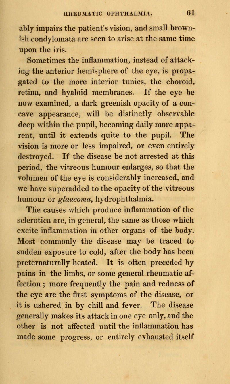 ably impairs the patient's vision, and small brown- ish condylomata are seen to arise at the same time upon the iris. Sometimes the inflammation, instead of attack- ing the anterior hemisphere of the eye, is propa- gated to the more interior tunics, the choroid, retina, and hyaloid membranes. If the eye be now examined, a dark greenish opacity of a con- cave appearance, will be distinctly observable deep within the pupil, becoming daily more appa- rent, until it extends quite to the pupil. The vision is more or less impaired, or even entirely destroyed. If the disease be not arrested at this period, the vitreous humour enlarges, so that the volumen of the eye is considerably increased, and we have superadded to the opacity of the vitreous humour or glaucoma, hydrophthalmia. The causes which produce inflammation of the sclerotica are, in general, the same as those which excite inflammation in other organs of the body. Most commonly the disease may be traced to sudden exposure to cold, after the body has been preternaturally heated. It is often preceded by pains in the limbs, or some general rheumatic af- fection ; more frequently the pain and redness of the eye are the first symptoms of the disease, or it is ushered^ in by chill and fever. The disease generally makes its attack in one eye only, and the other is not affected until the inflammation has made some progress, or entirely exhausted itself