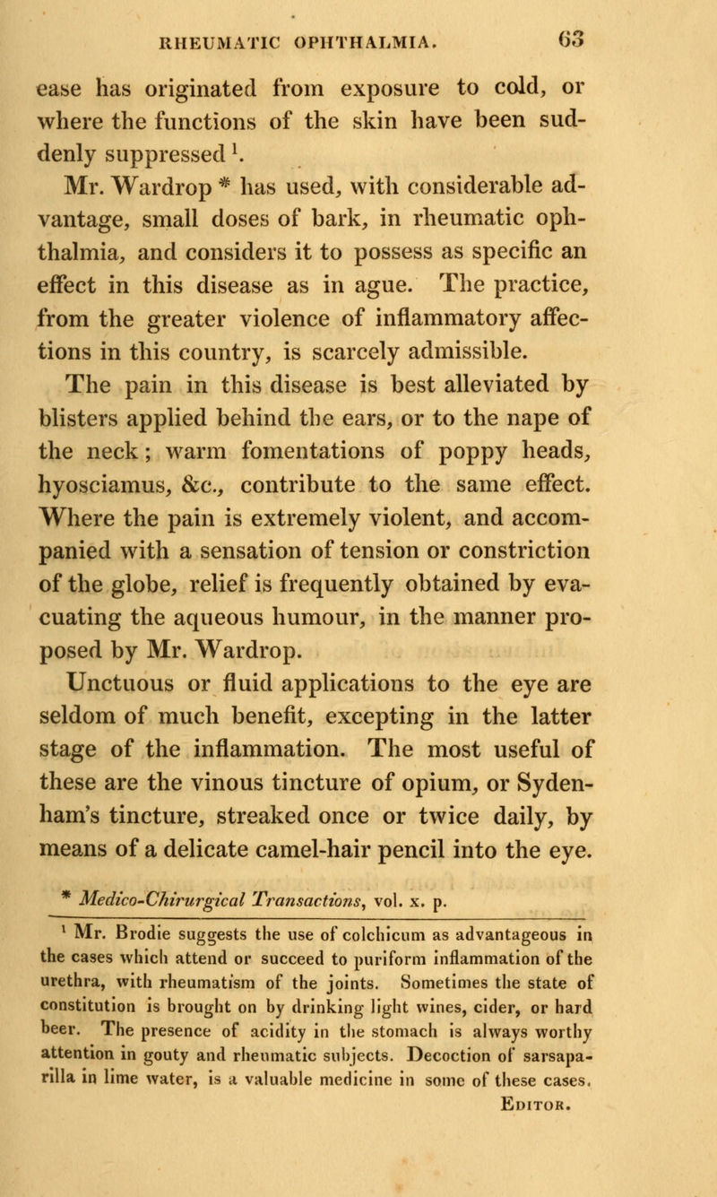 ease has originated from exposure to cold, or where the functions of the skin have been sud- denly suppressedl. Mr. Wardrop * has used, with considerable ad- vantage, small doses of bark, in rheumatic oph- thalmia, and considers it to possess as specific an effect in this disease as in ague. The practice, from the greater violence of inflammatory affec- tions in this country, is scarcely admissible. The pain in this disease is best alleviated by blisters applied behind the ears, or to the nape of the neck; warm fomentations of poppy heads, hyosciamus, &c, contribute to the same effect. Where the pain is extremely violent, and accom- panied with a sensation of tension or constriction of the globe, relief is frequently obtained by eva- cuating the aqueous humour, in the manner pro- posed by Mr. Wardrop. Unctuous or fluid applications to the eye are seldom of much benefit, excepting in the latter stage of the inflammation. The most useful of these are the vinous tincture of opium, or Syden- ham's tincture, streaked once or twice daily, by means of a delicate camel-hair pencil into the eye. * Medico-Chirurgical Transactions, vol. x. p. 1 Mr. Brodie suggests the use of colchicum as advantageous in the cases which attend or succeed to puriform inflammation of the urethra, with rheumatism of the joints. Sometimes the state of constitution is brought on by drinking light wines, cider, or hard beer. The presence of acidity in the stomach is always worthy attention in gouty and rheumatic subjects. Decoction of sarsapa- nlla in lime water, is a valuable medicine in some of these cases. Editor.
