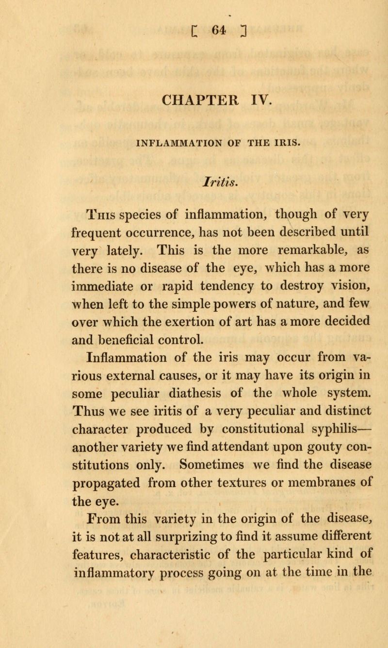 CHAPTER IV. INFLAMMATION OF THE IRIS. Iritis. This species of inflammation, though of very frequent occurrence, has not been described until very lately. This is the more remarkable, as there is no disease of the eye, which has a more immediate or rapid tendency to destroy vision, when left to the simple powers of nature, and few over which the exertion of art has a more decided and beneficial control. Inflammation of the iris may occur from va- rious external causes, or it may have its origin in some peculiar diathesis of the whole system. Thus we see iritis of a very peculiar and distinct character produced by constitutional syphilis— another variety we find attendant upon gouty con- stitutions only. Sometimes we find the disease propagated from other textures or membranes of the eye. From this variety in the origin of the disease, it is not at all surprizing to find it assume different features, characteristic of the particular kind of inflammatory process going on at the time in the