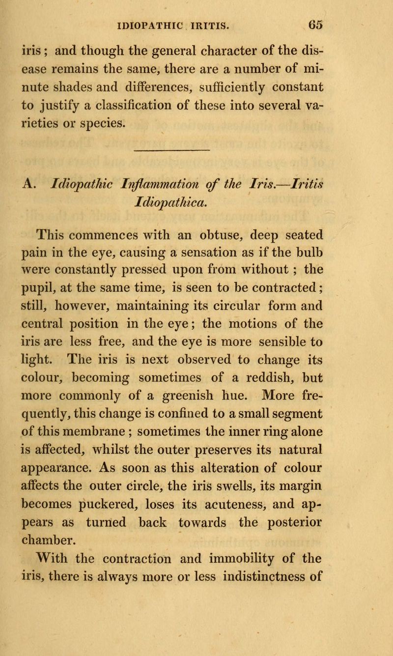 iris; and though the general character of the dis- ease remains the same, there are a number of mi- nute shades and differences, sufficiently constant to justify a classification of these into several va- rieties or species. A. Idiopathic Inflammation of the Iris.—Iritis Idiopathica. This commences with an obtuse, deep seated pain in the eye, causing a sensation as if the bulb were constantly pressed upon from without; the pupil, at the same time, is seen to be contracted; still, however, maintaining its circular form and central position in the eye; the motions of the iris are less free, and the eve is more sensible to light. The iris is next observed to change its colour, becoming sometimes of a reddish, but more commonly of a greenish hue. More fre- quently, this change is confined to a small segment of this membrane ; sometimes the inner ring alone is affected, whilst the outer preserves its natural appearance. As soon as this alteration of colour affects the outer circle, the iris swells, its margin becomes puckered, loses its acuteness, and ap- pears as turned back towards the posterior chamber. With the contraction and immobility of the iris, there is always more or less indistinctness of
