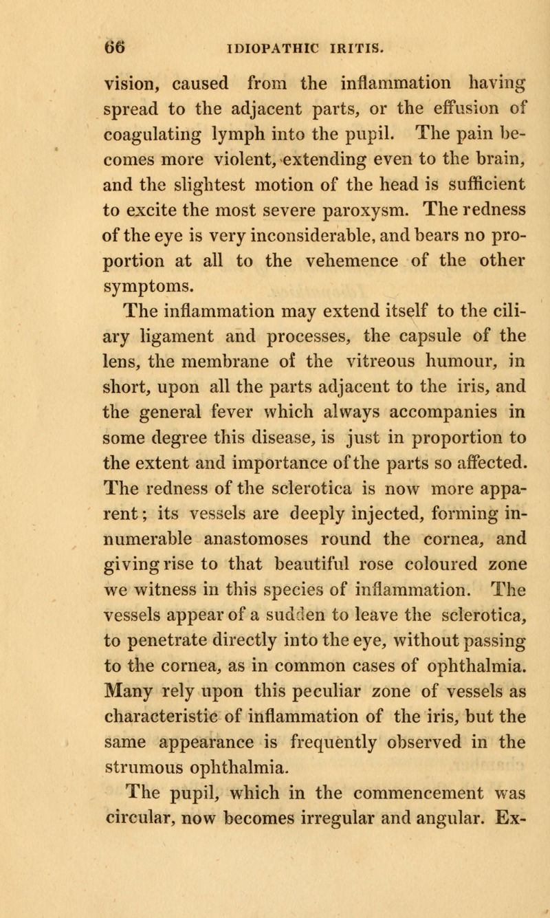 vision, caused from the inflammation having spread to the adjacent parts, or the effusion of coagulating lymph into the pupil. The pain be- comes more violent, extending even to the brain, and the slightest motion of the head is sufficient to excite the most severe paroxysm. The redness of the eye is very inconsiderable, and bears no pro- portion at all to the vehemence of the other symptoms. The inflammation may extend itself to the cili- ary ligament and processes, the capsule of the lens, the membrane of the vitreous humour, in short, upon all the parts adjacent to the iris, and the general fever which always accompanies in some degree this disease, is just in proportion to the extent and importance of the parts so affected. The redness of the sclerotica is now more appa- rent ; its vessels are deeply injected, forming in- numerable anastomoses round the cornea, and giving rise to that beautiful rose coloured zone we witness in this species of inflammation. The vessels appear of a sudden to leave the sclerotica, to penetrate directly into the eye, without passing to the cornea, as in common cases of ophthalmia. Many rely upon this peculiar zone of vessels as characteristic of inflammation of the iris, but the same appearance is frequently observed in the strumous ophthalmia. The pupil, which in the commencement was circular, now becomes irregular and angular. Ex-