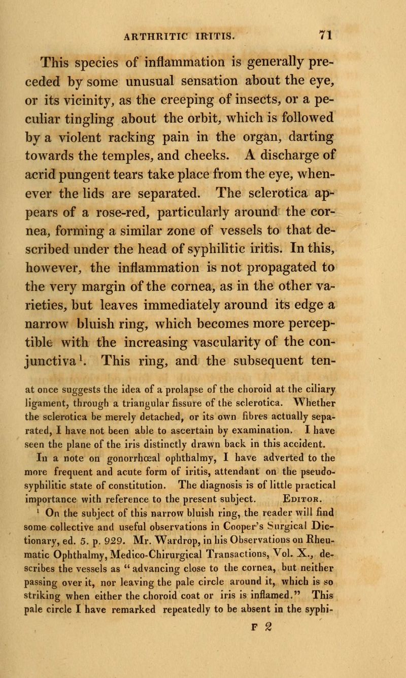 This species of inflammation is generally pre- ceded by some unusual sensation about the eye, or its vicinity, as the creeping of insects, or a pe- culiar tingling about the orbit, which is followed by a violent racking pain in the organ, darting towards the temples, and cheeks. A discharge of acrid pungent tears take place from the eye, when- ever the lids are separated. The sclerotica ap- pears of a rose-red, particularly around the cor- nea, forming a similar zone of vessels to that de- scribed under the head of syphilitic iritis. In this, however, the inflammation is not propagated to the very margin of the cornea, as in the other va- rieties, but leaves immediately around its edge a narrow bluish ring, which becomes more percep- tible with the increasing vascularity of the con- junctiva1. This ring, and the subsequent ten- at once suggests the idea of a prolapse of the choroid at the ciliary ligament, through a triangular fissure of the sclerotica. Whether the sclerotica be merely detached, or its own fibres actually sepa- rated, I have not been able to ascertain by examination. I have seen the plane of the iris distinctly drawn back in this accident. In a note on gonorrheal ophthalmy, I have adverted to the more frequent and acute form of iritis, attendant on the pseudo- syphilitic state of constitution. The diagnosis is of little practical importance with reference to the present subject. Editor. 1 On the subject of this narrow bluish ring, the reader will find some collective and useful observations in Cooper's Surgical Dic- tionary, ed. 5. p. 929. Mr. Wardrop, in his Observations on Rheu- matic Ophthalmy, Medico-Chirurgical Transactions, Vol. X., de- scribes the vessels as  advancing close to the cornea, but neither passing over it, nor leaving the pale circle around it, which is so striking when either the choroid coat or iris is inflamed. This pale circle I have remarked repeatedly to be absent in the syphi- F 2
