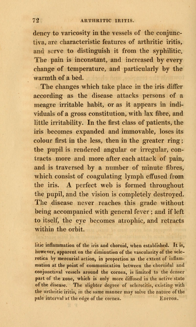 dency to varicosity in the vessels of the conjunc- tiva, are characteristic features of arthritic iritis, and serve to distinguish it from the syphilitic. The pain is inconstant, and increased by every change of temperature, and particularly by the warmth of a bed. The changes which take place in the iris differ according as the disease attacks persons of a meagre irritable habit, or as it appears in indi- viduals of a gross constitution, with lax fibre, and little irritability. In the first class of patients, the iris becomes expanded and immovable, loses its colour first in the less, then in the greater ring; the pupil is rendered angular or irregular, con- tracts more and more after each attack of pain, and is traversed by a number of minute fibres, which consist of coagulating lymph effused from the iris. A perfect web is formed throughout the pupil, and the vision is completely destroyed. The disease never reaches this grade without being accompanied with general fever; and if left to itself, the eye becomes atrophic, and retracts within the orbit. litic inflammation of the iris and choroid, when established. It is, however, apparent on the diminution of the vascularity of the scle- rotica by mercurial action, in proportion as the extent of inflam- mation at the point of communication between the choroidal and conjunctival vessels around the cornea, is limited to the denser part of the zone, which is only more diffused in the active state of the disease. The slighter degree of sclerotitis, existing with the arthritic iritis, in the same manner may solve the nature of the pale interval at the edge of the cornea. Editor.