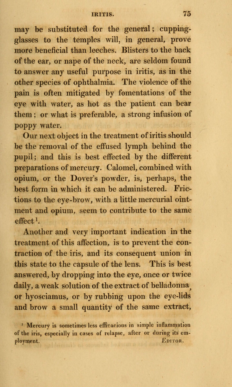 may be substituted for the general; cupping- glasses to the temples will, in general, prove more beneficial than leeches. Blisters to the back of the ear, or nape of the neck, are seldom found to answer any useful purpose in iritis, as in the other species of ophthalmia. The violence of the pain is often mitigated by fomentations of the eye with water, as hot as the patient can bear them; or what is preferable, a strong infusion of poppy water. Our next object in the treatment of iritis should be the removal of the effused lymph behind the pupil; and this is best effected by the different preparations of mercury. Calomel, combined with opium, or the Dover's powder, is, perhaps, the best form in which it can be administered. Fric- tions to the eye-brow, with a little mercurial oint- ment and opium, seem to contribute to the same effect li Another and very important indication in the treatment of this affection, is to prevent the con- traction of the iris, and its consequent union in this state to the capsule of the lens. This is best answered, by dropping into the eye, once or twice daily, a weak solution of the extract of belladonna^ or hyosciamus, or by rubbing upon the eye-lids and brow a small quantity of the same extract, 1 Mercury is sometimes less efficacious in simple inflammation of the iris, especially in cases of relapse, after or during its em- ployment. Editor.