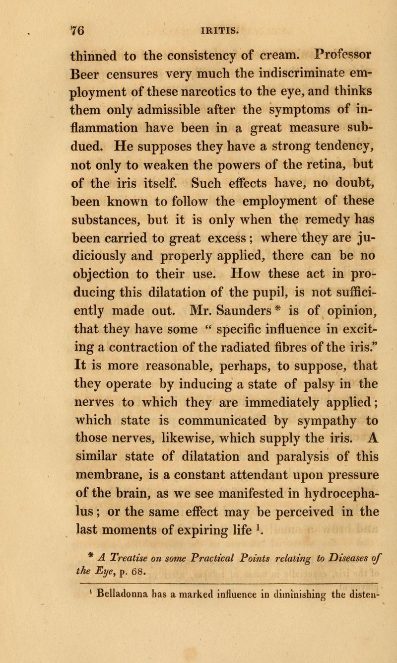 thinned to the consistency of cream. Professor Beer censures very much the indiscriminate em- ployment of these narcotics to the eye, and thinks them only admissible after the symptoms of in- flammation have been in a great measure sub- dued. He supposes they have a strong tendency, not only to weaken the powers of the retina, but of the iris itself. Such effects have, no doubt, been known to follow the employment of these substances, but it is only when the remedy has been carried to great excess ; where they are ju- diciously and properly applied, there can be no objection to their use. How these act in pro- ducing this dilatation of the pupil, is not suffici- ently made out. Mr. Saunders * is of opinion, that they have some  specific influence in excit- ing a contraction of the radiated fibres of the iris. It is more reasonable, perhaps, to suppose, that they operate by inducing a state of palsy in the nerves to which they are immediately applied; which state is communicated by sympathy to those nerves, likewise, which supply the iris. A similar state of dilatation and paralysis of this membrane, is a constant attendant upon pressure of the brain, as we see manifested in hydrocepha- lus ; or the same effect may be perceived in the last moments of expiring life K * A Treatise on some Practical Points relating to Diseases of the Eye, p. 68. 1 Belladonna has a marked influence in diminishing the disten-