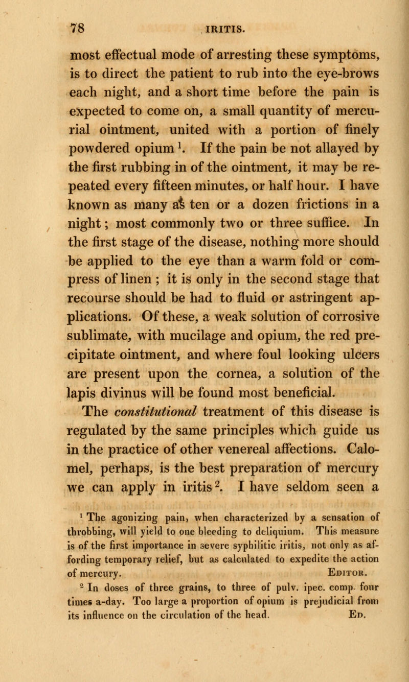 most effectual mode of arresting these symptoms, is to direct the patient to rub into the eye-brows each night, and a short time before the pain is expected to come on, a small quantity of mercu- rial ointment, united with a portion of finely powdered opiuml. If the pain be not allayed by the first rubbing in of the ointment, it may be re- peated every fifteen minutes, or half hour. I have known as many at ten or a dozen frictions in a night; most commonly two or three suffice. In the first stage of the disease, nothing more should be applied to the eye than a warm fold or com- press of linen ; it is only in the second stage that recourse should be had to fluid or astringent ap- plications. Of these, a weak solution of corrosive sublimate, with mucilage and opium, the red pre- cipitate ointment, and where foul looking ulcers are present upon the cornea, a solution of the lapis divinus will be found most beneficial. The constitutional treatment of this disease is regulated by the same principles which guide us in the practice of other venereal affections. Calo- mel, perhaps, is the best preparation of mercury we can apply in iritis2. I have seldom seen a 1 The agonizing pain, when characterized by a sensation of throbbing, will yield to one bleeding to deliquium. This measure is of the first importance in severe syphilitic iritis, not only as af- fording temporary relief, but as calculated to expedite the action of mercury. Editor. 2 In doses of three grains, to three of pulv. ipec. comp. four times a-day. Too large a proportion of opium is prejudicial from its influence on the circulation of the head. Ed.
