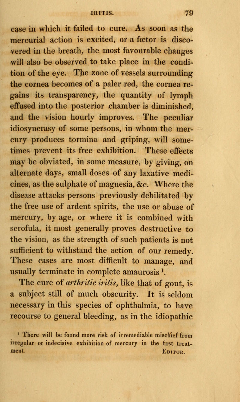 case in which it failed to cure. As soon as the mercurial action is excited, or a fcetor is disco- vered in the breath, the most favourable changes will also be observed to take place in the condi- tion of the eye. The zone of vessels surrounding the cornea becomes of a paler red, the cornea re- gains its transparency, the quantity of lymph effused into the posterior chamber is diminished, and the vision hourly improves. The peculiar idiosyncrasy of some persons, in whom the mer- cury produces tormina and griping, will some- times prevent its free exhibition. These effects may be obviated, in some measure, by giving, on alternate days, small doses of any laxative medi- cines, as the sulphate of magnesia, &c. Where the disease attacks persons previously debilitated by the free use of ardent spirits, the use or abuse of mercury, by age, or where it is combined with scrofula, it most generally proves destructive to the vision, as the strength of such patients is not sufficient to withstand the action of our remedy. These cases are most difficult to manage, and usually terminate in complete amaurosis *. The cure of arthritic iritis, like that of gout, is a subject still of much obscurity. It is seldom necessary in this species of ophthalmia, to have recourse to general bleeding, as in the idiopathic 1 There will be found more risk of irremediable mischief from irregular or indecisive exhibition of mercury in the first treat- ment. Editor.