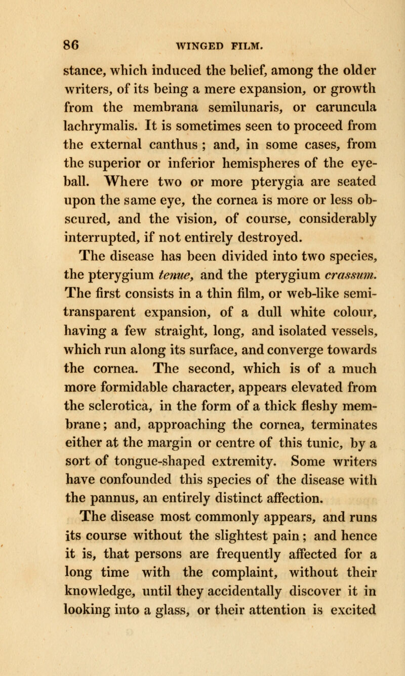 stance, which induced the belief, among the older writers, of its being a mere expansion, or growth from the membrana semilunaris, or caruncula lachrymalis. It is sometimes seen to proceed from the external canthus ; and, in some cases, from the superior or inferior hemispheres of the eye- ball. Where two or more pterygia are seated upon the same eye, the cornea is more or less ob- scured, and the vision, of course, considerably interrupted, if not entirely destroyed. The disease has been divided into two species, the pterygium tenue, and the pterygium crassum. The first consists in a thin film, or web-like semi- transparent expansion, of a dull white colour, having a few straight, long, and isolated vessels, which run along its surface, and converge towards the cornea. The second, which is of a much more formidable character, appears elevated from the sclerotica, in the form of a thick fleshy mem- brane; and, approaching the cornea, terminates either at the margin or centre of this tunic, by a sort of tongue-shaped extremity. Some writers have confounded this species of the disease with the pannus, an entirely distinct affection. The disease most commonly appears, and runs its course without the slightest pain; and hence it is, that persons are frequently affected for a long time with the complaint, without their knowledge, until they accidentally discover it in looking into a glass, or their attention is excited