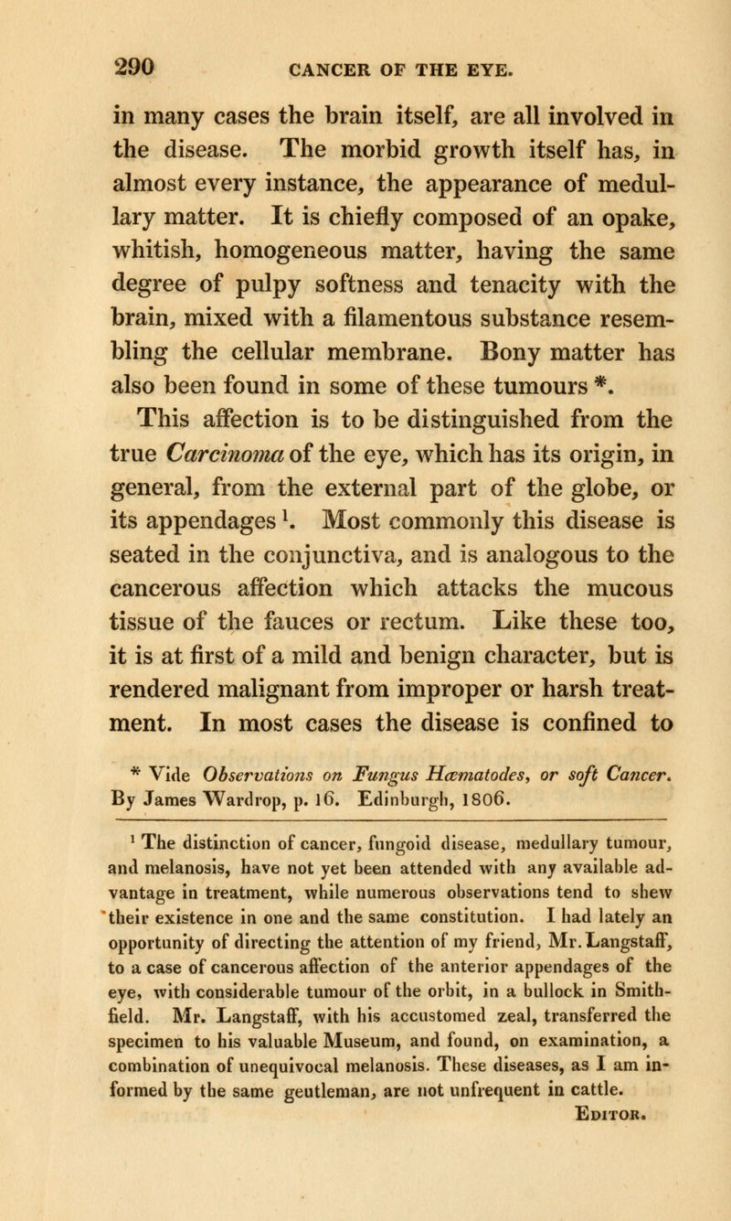 in many cases the brain itself, are all involved in the disease. The morbid growth itself has, in almost every instance, the appearance of medul- lary matter. It is chiefly composed of an opake, whitish, homogeneous matter, having the same degree of pulpy softness and tenacity with the brain, mixed with a filamentous substance resem- bling the cellular membrane. Bony matter has also been found in some of these tumours *. This affection is to be distinguished from the true Carcinoma of the eye, which has its origin, in general, from the external part of the globe, or its appendagesl. Most commonly this disease is seated in the conjunctiva, and is analogous to the cancerous affection which attacks the mucous tissue of the fauces or rectum. Like these too, it is at first of a mild and benign character, but is rendered malignant from improper or harsh treat- ment. In most cases the disease is confined to * Vide Observations on Fungus Hcematodes, or soft Cancer. By James Wardrop, p. l6. Edinburgh, 1806. 1 The distinction of cancer, fungoid disease, medullary tumour, and melanosis, have not yet been attended with any available ad- vantage in treatment, while numerous observations tend to shew their existence in one and the same constitution. I had lately an opportunity of directing the attention of my friend, Mr.Langstaff, to a case of cancerous affection of the anterior appendages of the eye, with considerable tumour of the orbit, in a bullock in Smith- field. Mr. Langstaff, with his accustomed zeal, transferred the specimen to his valuable Museum, and found, on examination, a combination of unequivocal melanosis. These diseases, as I am in- formed by the same geutleman, are not unfrequent in cattle. Editor.