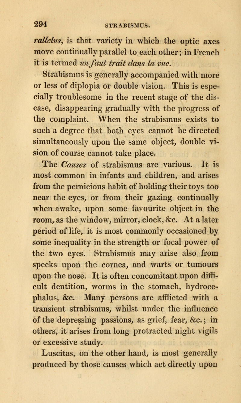 rallelus, is that variety in which the optic axes move continually parallel to each other; in French it is termed unfaut trait dans la viie. Strabismus is generally accompanied with more or less of diplopia or double vision. This is espe- cially troublesome in the recent stage of the dis- ease, disappearing gradually with the progress of the complaint. When the strabismus exists to such a degree that both eyes cannot be directed simultaneously upon the same object, double vi- sion of course cannot take place. The Causes of strabismus are various. It is most common in infants and children, and arises from the pernicious habit of holding their toys too near the eyes, or from their gazing continually when awake, upon some favourite object in the room, as the window, mirror, clock, &c. At a later period of life, it is most commonly occasioned by some inequality in the strength or focal power of the two eyes. Strabismus may arise also from specks upon the cornea, and warts or tumours upon the nose. It is often concomitant upon diffi- cult dentition, worms in the stomach, hydroce- phalus, &c. Many persons are afflicted with a transient strabismus, whilst under the influence of the depressing passions, as grief, fear, &c.; in others, it arises from long protracted night vigils or excessive study. Luscitas, on the other hand, is most generally produced by those causes which act directly upon