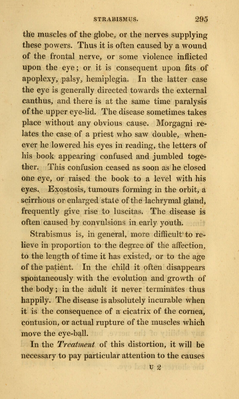 the muscles of the globe,, or the nerves supplying these powers. Thus it is often caused by a wound of the frontal nerve, or some violence inflicted upon the eye; or it is consequent upon fits of apoplexy, palsy, hemiplegia. In the latter case the eye is generally directed towards the external canthus, and there is at the same time paralysis of the upper eye-lid. The disease sometimes takes place without any obvious cause. Morgagni re- lates the case of a priest who saw double, when- ever he lowered his eyes in reading, the letters of his book appearing confused and jumbled toge- ther. This confusion ceased as soon as he closed one eye, or raised the book to a level with his eyes. Exostosis, tumours forming in the orbit, a scirrhous or enlarged state of the lachrymal gland, frequently give rise to luscitas. The disease is often caused by convulsions in early youth. Strabismus is, in general, more difficult to re- lieve in proportion to the degree of the affection, to the length of time it has existed, or to the age of the patient. In the child it often disappears spontaneously with the evolution and growth of the body; in the adult it never terminates thus happily. The disease is absolutely incurable when it is the consequence of a cicatrix of the cornea, contusion, or actual rupture of the muscles which move the eye-ball. In the Treatment of this distortion, it will be necessary to pay particular attention to the causes u 2