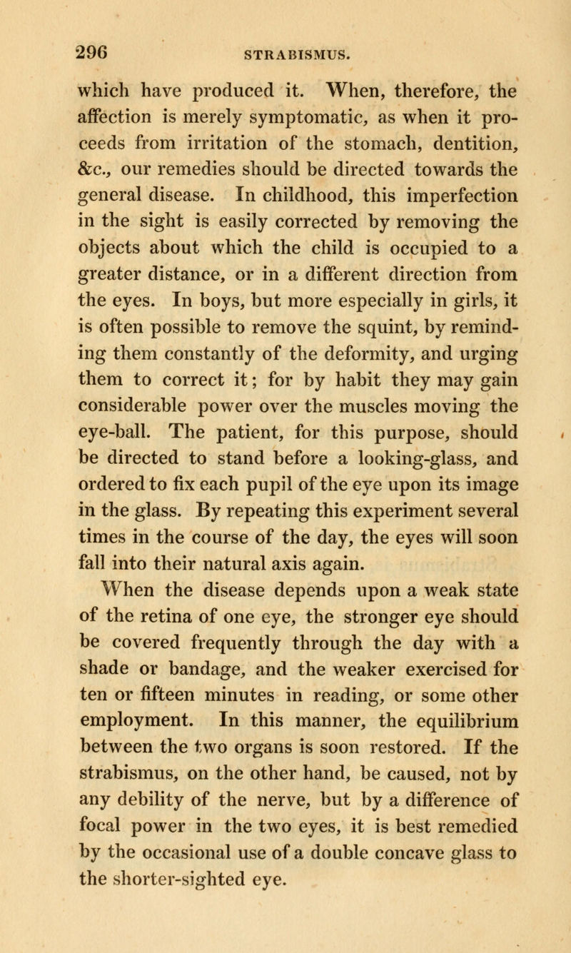 which have produced it. When, therefore, the affection is merely symptomatic, as when it pro- ceeds from irritation of the stomach, dentition, &c, our remedies should be directed towards the general disease. In childhood, this imperfection in the sight is easily corrected by removing the objects about which the child is occupied to a greater distance, or in a different direction from the eyes. In boys, but more especially in girls, it is often possible to remove the squint, by remind- ing them constantly of the deformity, and urging them to correct it; for by habit they may gain considerable power over the muscles moving the eye-ball. The patient, for this purpose, should be directed to stand before a looking-glass, and ordered to fix each pupil of the eye upon its image in the glass. By repeating this experiment several times in the course of the day, the eyes will soon fall into their natural axis again. When the disease depends upon a weak state of the retina of one eye, the stronger eye should be covered frequently through the day with a shade or bandage, and the weaker exercised for ten or fifteen minutes in reading, or some other employment. In this manner, the equilibrium between the two organs is soon restored. If the strabismus, on the other hand, be caused, not by any debility of the nerve, but by a difference of focal power in the two eyes, it is best remedied by the occasional use of a double concave glass to the shorter-sighted eye.
