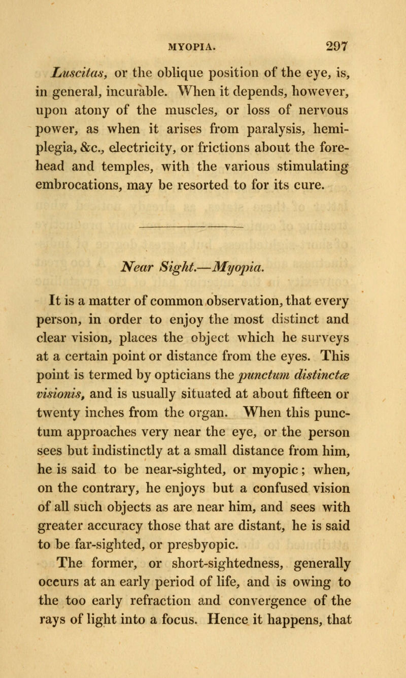 Ltuscitas, or the oblique position of the eye, is, in general, incurable. When it depends, however, upon atony of the muscles, or loss of nervous power, as when it arises from paralysis, hemi- plegia, &c, electricity, or frictions about the fore- head and temples, with the various stimulating embrocations, may be resorted to for its cure. Near Sight.—Myopia. It is a matter of common observation, that every person, in order to enjoy the most distinct and clear vision, places the object which he surveys at a certain point or distance from the eyes. This point is termed by opticians the punctum distinctce visionis, and is usually situated at about fifteen or twenty inches from the organ. When this punc- turn approaches very near the eye, or the person sees but indistinctly at a small distance from him, he is said to be near-sighted, or myopic; when, on the contrary, he enjoys but a confused vision of all such objects as are near him, and sees with greater accuracy those that are distant, he is said to be far-sighted, or presbyopic. The former, or short-sightedness, generally occurs at an early period of life, and is owing to the too early refraction and convergence of the rays of light into a focus. Hence it happens, that