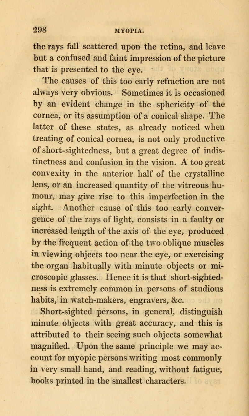 the rays fall scattered upon the retina, and leave but a confused and faint impression of the picture that is presented to the eye. • The causes of this too early refraction are not always very obvious. Sometimes it is occasioned by an evident change in the sphericity of the cornea, or its assumption of a conical shape. The latter of these states, as already noticed when treating of conical cornea, is not only productive of short-sightedness, but a great degree of indis- tinctness and confusion in the vision. A too great convexity in the anterior half of the crystalline lens, or an increased quantity of the vitreous hu- mour, may give rise to this imperfection in the sight. Another cause of this too early conver- gence of the rays of light, consists in a faulty or increased length of the axis of the eye, produced by the frequent action of the two oblique muscles in viewing objects too near the eye, or exercising the organ habitually with minute objects or mi- croscopic glasses. Hence it is that short-sighted- ness is extremely common in persons of studious habits, in watch-makers, engravers, &c. Short-sighted persons, in general, distinguish minute objects with great accuracy, and this is attributed to their seeing such objects somewhat magnified. Upon the same principle we may ac- count for myopic persons writing most commonly in very small hand, and reading, without fatigue, books printed in the smallest characters.