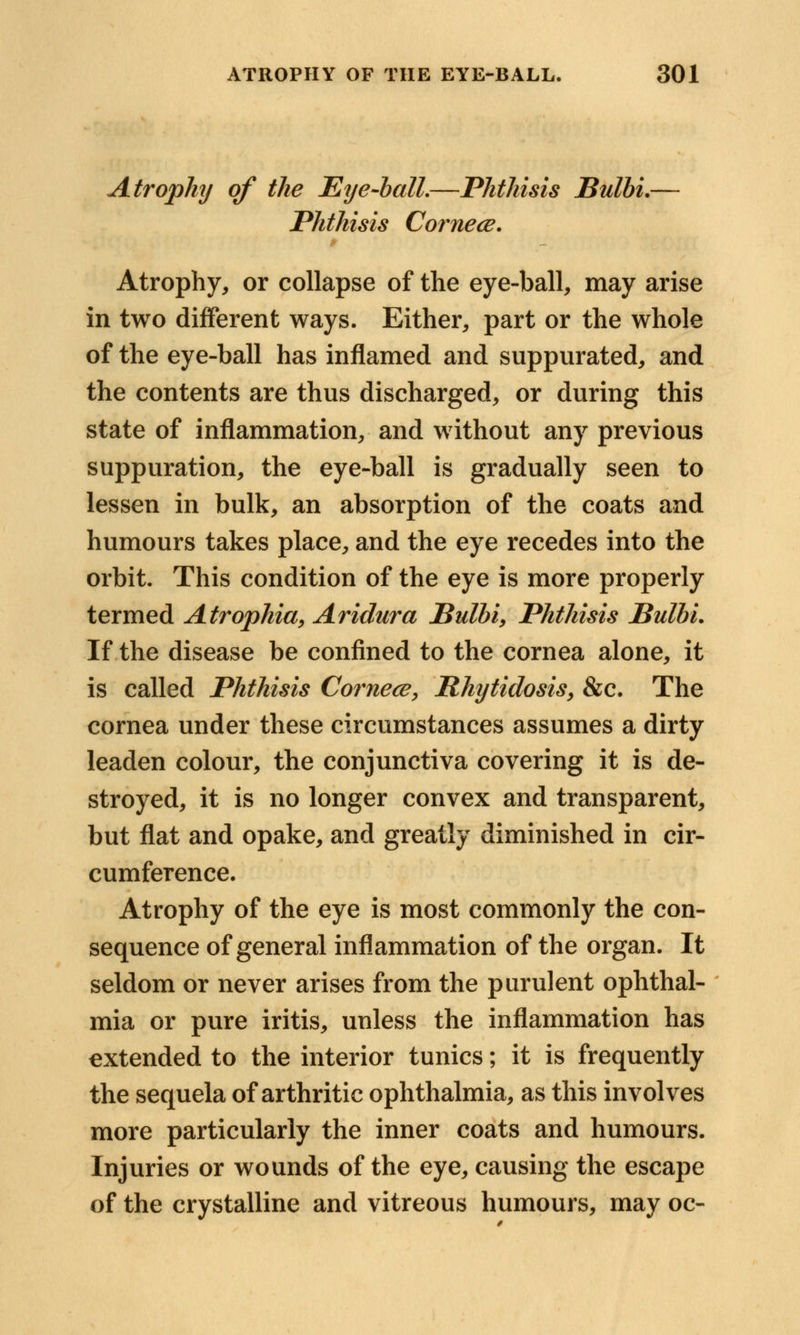 Atrophy of the Eye-ball.—Phthisis Bulbi.— Phthisis Cornece. Atrophy, or collapse of the eye-ball, may arise in two different ways. Either, part or the whole of the eye-ball has inflamed and suppurated, and the contents are thus discharged, or during this state of inflammation, and without any previous suppuration, the eye-ball is gradually seen to lessen in bulk, an absorption of the coats and humours takes place, and the eye recedes into the orbit. This condition of the eye is more properly termed Atrophia, Aridura Bulbi, Phthisis Bulbi. If the disease be confined to the cornea alone, it is called Phthisis Cornece, Rhytidosis, &c. The cornea under these circumstances assumes a dirty leaden colour, the conjunctiva covering it is de- stroyed, it is no longer convex and transparent, but flat and opake, and greatly diminished in cir- cumference. Atrophy of the eye is most commonly the con- sequence of general inflammation of the organ. It seldom or never arises from the purulent ophthal- mia or pure iritis, unless the inflammation has extended to the interior tunics; it is frequently the sequela of arthritic ophthalmia, as this involves more particularly the inner coats and humours. Injuries or wounds of the eye, causing the escape of the crystalline and vitreous humours, may oc-