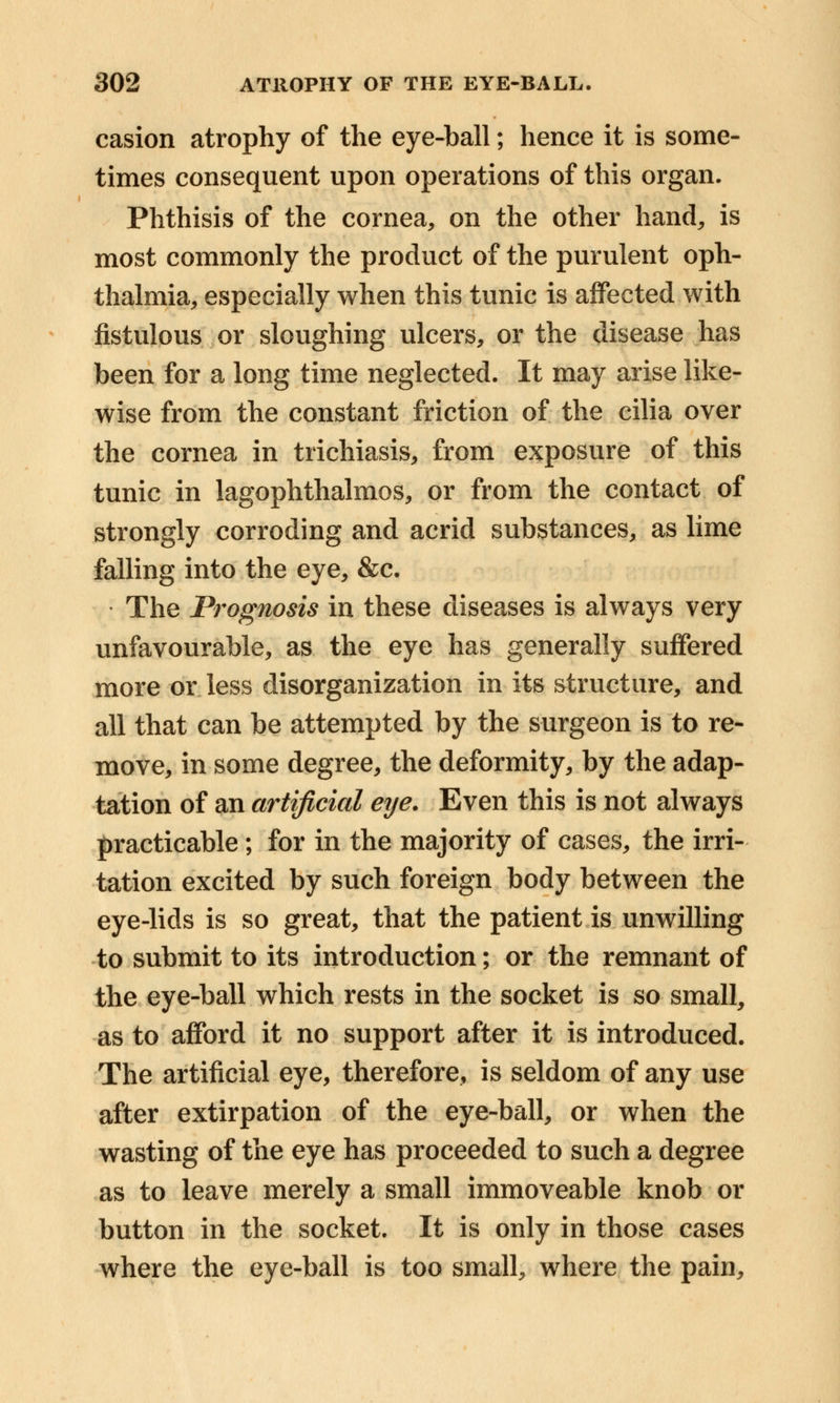 casion atrophy of the eye-ball; hence it is some- times consequent upon operations of this organ. Phthisis of the cornea, on the other hand, is most commonly the product of the purulent oph- thalmia, especially when this tunic is affected with fistulous or sloughing ulcers, or the disease has been for a long time neglected. It may arise like- wise from the constant friction of the cilia over the cornea in trichiasis, from exposure of this tunic in lagophthalmos, or from the contact of strongly corroding and acrid substances, as lime falling into the eye, &c. The Prognosis in these diseases is always very unfavourable, as the eye has generally suffered more or less disorganization in its structure, and all that can be attempted by the surgeon is to re- move, in some degree, the deformity, by the adap- tation of an artificial eye. Even this is not always practicable; for in the majority of cases, the irri- tation excited by such foreign body between the eye-lids is so great, that the patient is unwilling to submit to its introduction; or the remnant of the eye-ball which rests in the socket is so small, as to afford it no support after it is introduced. The artificial eye, therefore, is seldom of any use after extirpation of the eye-ball, or when the wasting of the eye has proceeded to such a degree as to leave merely a small immoveable knob or button in the socket. It is only in those cases where the eye-ball is too small, where the pain,
