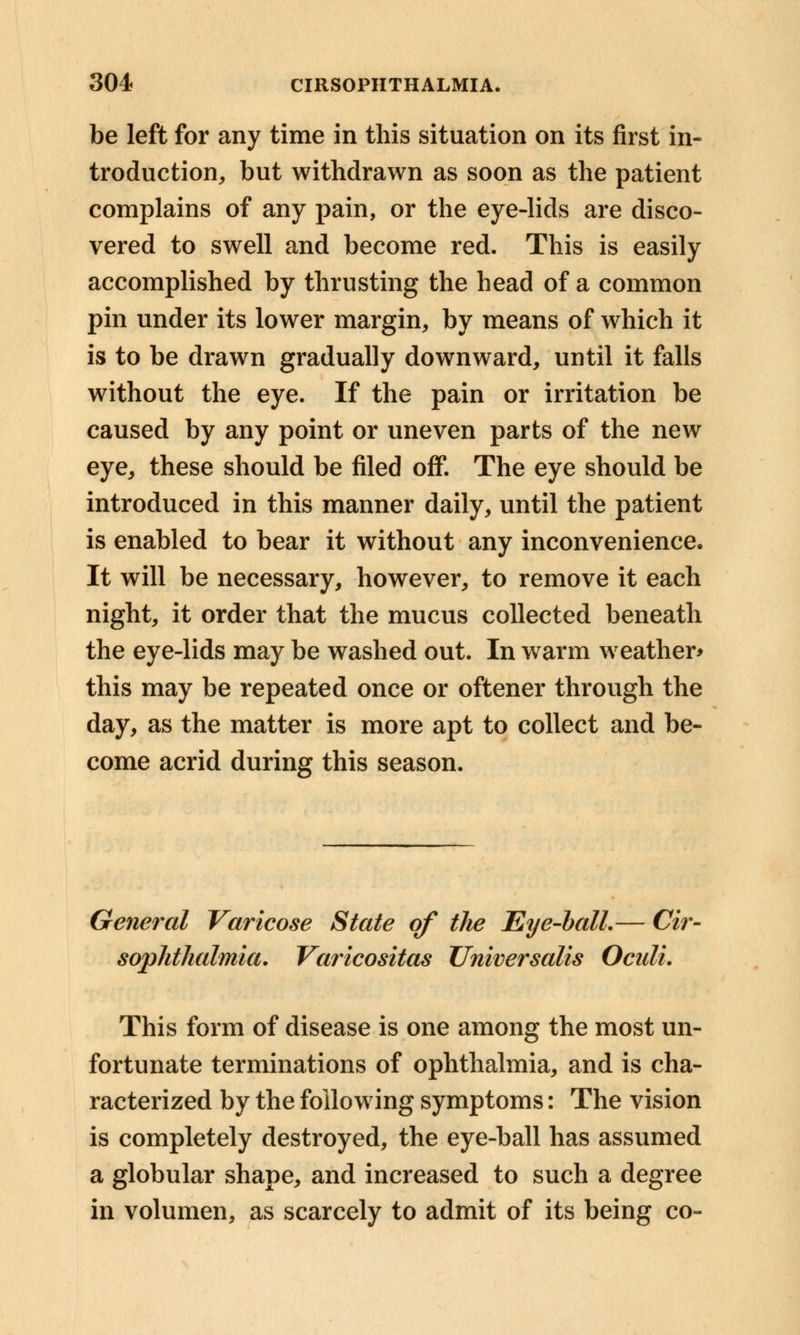 be left for any time in this situation on its first in- troduction,, but withdrawn as soon as the patient complains of any pain, or the eye-lids are disco- vered to swell and become red. This is easily accomplished by thrusting the head of a common pin under its lower margin, by means of which it is to be drawn gradually downward, until it falls without the eye. If the pain or irritation be caused by any point or uneven parts of the new eye, these should be filed off. The eye should be introduced in this manner daily, until the patient is enabled to bear it without any inconvenience. It will be necessary, however, to remove it each night, it order that the mucus collected beneath the eye-lids may be washed out. In warm weather* this may be repeated once or oftener through the day, as the matter is more apt to collect and be- come acrid during this season. General Varicose State of the Eye-ball.— Cir- sophthalmia. Varicositas Universalis Oculi. This form of disease is one among the most un- fortunate terminations of ophthalmia, and is cha- racterized by the following symptoms: The vision is completely destroyed, the eye-ball has assumed a globular shape, and increased to such a degree in volumen, as scarcely to admit of its being co-